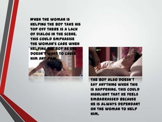 When the woman Is
helping the boy take his
top off there is a lack
of dialog in the scene.
This could emphasise
the woman’s care when
helping the boy as she
doesn’t want to cause
him any pain.

The boy also doesn’t
say anything when this
is happening. This could
highlight that he feels
embarrassed because
he is always dependant
on the woman to help
him.

 