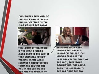 The camera then cuts to
the boy’s dad sat in his
van just outside of the
flat. He uses the radio
to distract himself
from what is going on.

The sound of the radio
is the only diegetic
music used in the clip. It
then switches to nondiegetic music which
creates a sound bridge
from the shot of the
dad in the car to the
boy and the woman on

This shot shows the
woman and the boy
laying on the bed. The
woman takes up the
left and centre third of
the shot, therefore
dominating. This could
show the superiority
she has over the boy.

 