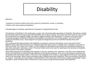 Disability
Definition
A physical or mental condition that limits a person's movements, senses, or activities.
"children with severe physical disabilities"
A disadvantage or handicap, especially one imposed or recognized by the law.
The depiction of disability in the media plays a major role in forming public perception of disability. Perceptions created
by the media informs the way people with disabilities are treated in society. The media have been cited as a key site for
the reinforcement of negative images and ideas in regard to people with disabilities. In response, there have been
increasing examples worldwide of people with disabilities pursuing their own media projects, such as film series
centred on disability issues, radio programs and podcasts designed around and marketed towards those with
disabilities.
The media generally depict people with disabilities according to common stereotypes such as pity and heroism.
Negative day-to-day reporting may occur chiefly by depicting a given person or people with a disability as a burden or
drain on society. The "super-crip" model, in which subjects are portrayed as heroically overcoming their afflictions, is
also often used when reporting on sport. The social model tends to be used for reporting on the activities of disability
rights activists if the report is positive.
Stereotypical depictions of disability that originate in the arts, literature, film, television, and other mass media fiction
works, are frequently normalized through repetition to the general audience. Once such a stereotype is absorbed and
accepted by the mainstream public, it continues to be repeated in the media, in many slightly varied forms, but staying
close to the stereotype. Many media stereotypes about disability have been identified. They are sometimes referred to
as "tropes", meaning a recurring image or representation in the mainstream culture that is widely recognizable. Tropes
repeated in works of fiction have an influence on how society at large perceives people with disabilities.
 