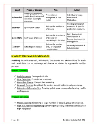 P a g e | 4 Dr. Nithin Ravindran Nair (PT)
DISABILITY SCREENING / IDENTIFICATION:
Screening includes methods, techniques, procedures and examinations for early
and rapid detection of unrecognized disease or defect in apparently healthy
persons
Uses of Screening
✓ Early Diagnosis: Done periodically
✓ Case Detection: Prescriptive screening
✓ Control of Disease: Prospective screening
✓ Research Purpose: Provides information about incidence and prevalence
✓ Educational Opportunities: Creating public awareness and educating health
professionals
Types of Screening
✓ Mass Screening: Screening of large number of people, group or subgroup.
✓ High Risk / Selective Screening: Screening of specially and selectively adapted
high-risk group.
Level Phase of Disease Aim Action
Primordial
Underlying economic,
social & environmental
condition leading to
causation
Prevention of
emergence of risk
factor
Individual or mass
education &
Motivation
Primary Specific risk factors
Reduce the incidence
of disease
Health promotional
measures & Specific
protection measures
Secondary Early stage of disease
Reduce the prevalence
of disease by
shortening its duration
Early diagnosis or
identification &
Prompt treatment or
management
Tertiary Late stage of disease
Reduce the number
and / or impact of
complications
Disability limitation &
Rehabilitation
 