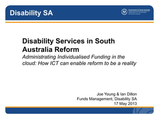 Disability SA
Disability Services in South
Australia Reform
Administrating Individualised Funding in the
cloud: How ICT can enable reform to be a reality
Joe Young & Ian Dillon
Funds Management, Disability SA
17 May 2013
 