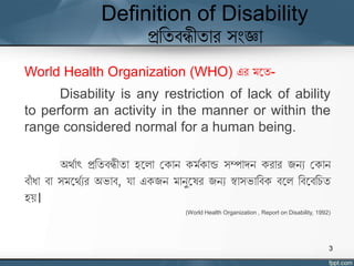 Definition of Disability
প্রতিবন্ধীিার সংজ্ঞা
World Health Organization (WHO) এর মঘি-
Disability is any restriction of lack of ability
to perform an activity in the manner or within the
range considered normal for a human being.
অর্যাৎ প্রতিবন্ধীিা হঘলা যকান কমযকান্ড সম্পাদন করার জনয যকান
বাাঁ ধা বা সমঘর্যযর অভাব, র্া একজন মানুঘের জনয স্বাসভাতবক বঘল তবঘবতিি
হে।
(World Health Organization , Report on Disability, 1992)
3
 