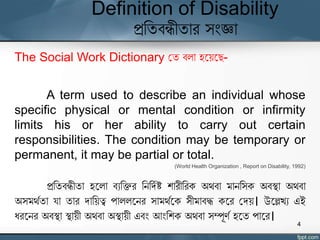Definition of Disability
প্রতিবন্ধীিার সংজ্ঞা
The Social Work Dictionary যি বলা হঘেঘে-
A term used to describe an individual whose
specific physical or mental condition or infirmity
limits his or her ability to carry out certain
responsibilities. The condition may be temporary or
permanent, it may be partial or total.
(World Health Organization , Report on Disability, 1992)
প্রতিবন্ধীিা হঘলা বযতির তনতদযষ্ট শারীতরক অর্বা মানতসক অবস্থা অর্বা
অসমর্যিা র্া িার দাতেত্ব পাললঘনর সামর্যঘক সীমাবদ্ধ কঘর যদে। উঘেখ্য এই
ধরঘনর অবস্থা স্থােী অর্বা অস্থােী এবং আংতশক অর্বা সম্পূর্য হঘি পাঘর।
4
 