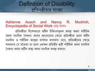Definition of Disability
প্রতিবন্ধীিার সংজ্ঞা
Adrienne Ausch and Nancy R. Mudrich,
Encyclopedia of Social Work গ্রঘে বঘলন-
প্রতিবন্ধীিা তবঘশেভাঘব জটিল তিতকৎসামূলক অবস্থা অর্বা শারীতরক
অর্বা মানতসক ববকলয। আবার অনযানযঘদর যক্ষঘে প্রতিবন্ধীিা হঘলা জটিল
মানতসক ও শারীতরক অবস্থার কার্যগি ফলাফল। িঘব, প্রতিবন্ধীঘদর যক্ষঘে
সাধারনি যর্ মতিকয িা হঘলা একজন প্রতিন্ধীর স্থােী শারীতরক অর্বা মানতসক
ববকলয অর্বা জটিল স্বাস্থয অর্বা মানতসক অবস্থা র্াকঘব।
6
 