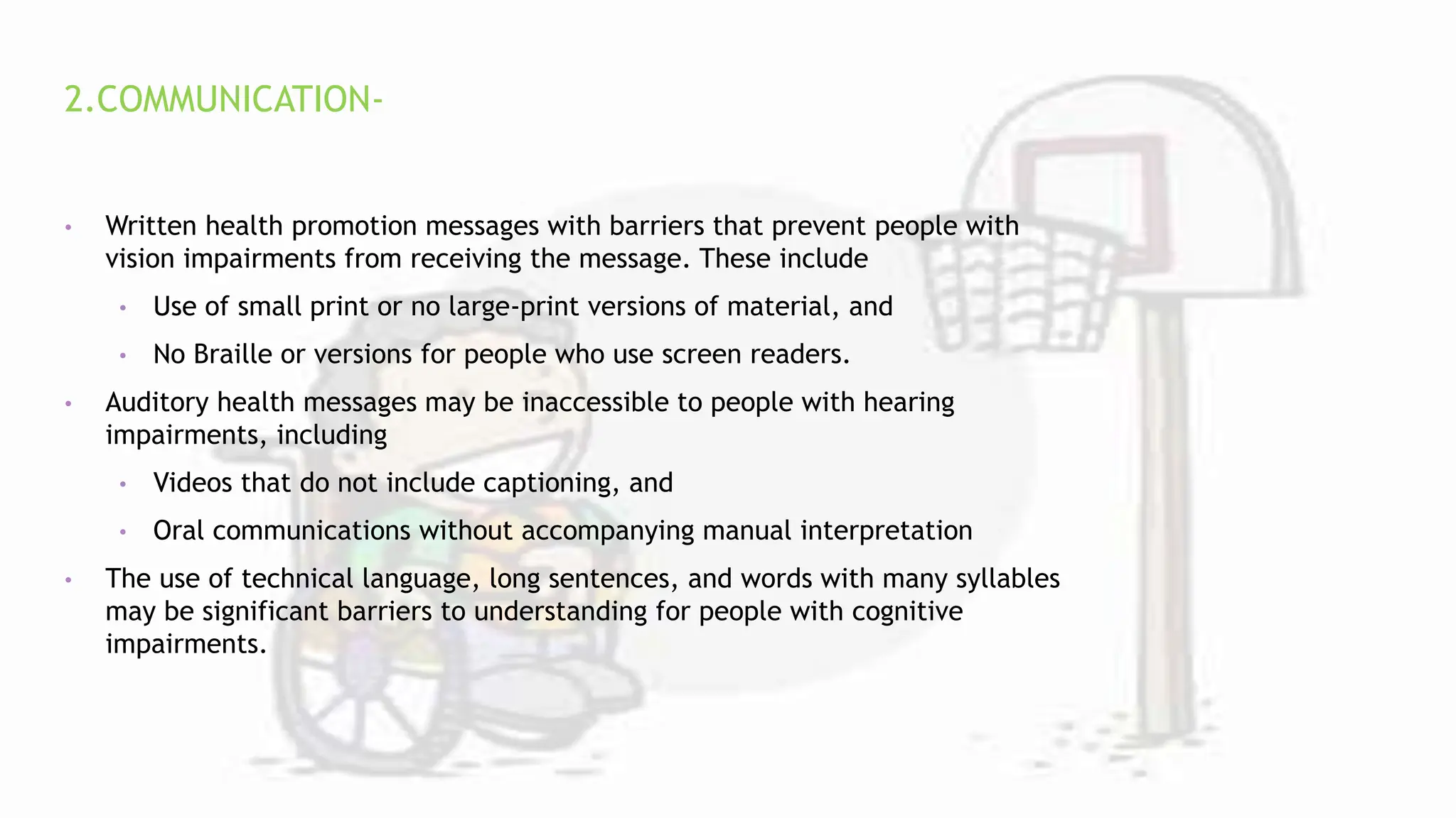 2.COMMUNICATION-
• Written health promotion messages with barriers that prevent people with
vision impairments from receiving the message. These include
• Use of small print or no large-print versions of material, and
• No Braille or versions for people who use screen readers.
• Auditory health messages may be inaccessible to people with hearing
impairments, including
• Videos that do not include captioning, and
• Oral communications without accompanying manual interpretation
• The use of technical language, long sentences, and words with many syllables
may be significant barriers to understanding for people with cognitive
impairments.
 