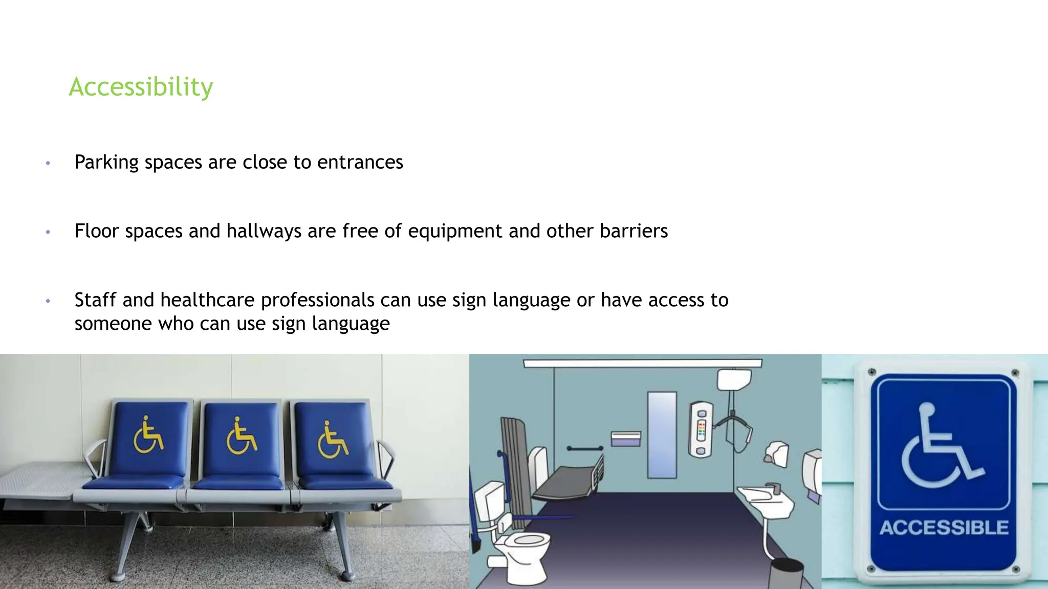 Accessibility
• Parking spaces are close to entrances
• Floor spaces and hallways are free of equipment and other barriers
• Staff and healthcare professionals can use sign language or have access to
someone who can use sign language
 