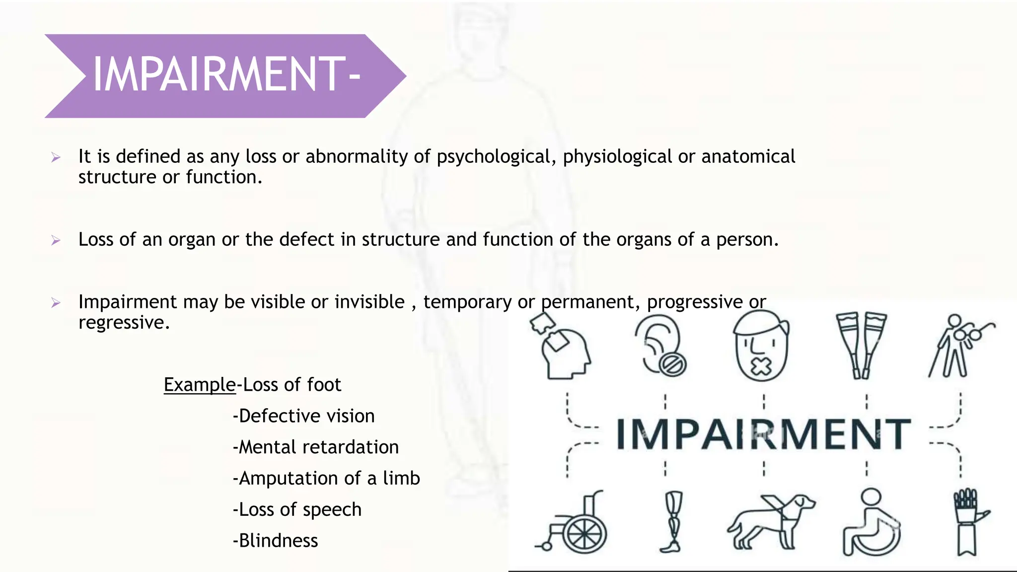  It is defined as any loss or abnormality of psychological, physiological or anatomical
structure or function.
 Loss of an organ or the defect in structure and function of the organs of a person.
 Impairment may be visible or invisible , temporary or permanent, progressive or
regressive.
Example-Loss of foot
-Defective vision
-Mental retardation
-Amputation of a limb
-Loss of speech
-Blindness
IMPAIRMENT-
 