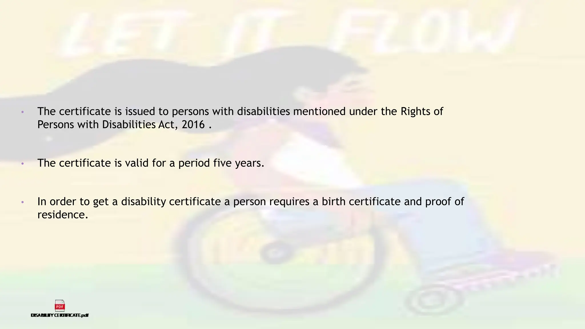 • The certificate is issued to persons with disabilities mentioned under the Rights of
Persons with Disabilities Act, 2016 .
• The certificate is valid for a period five years.
• In order to get a disability certificate a person requires a birth certificate and proof of
residence.
 