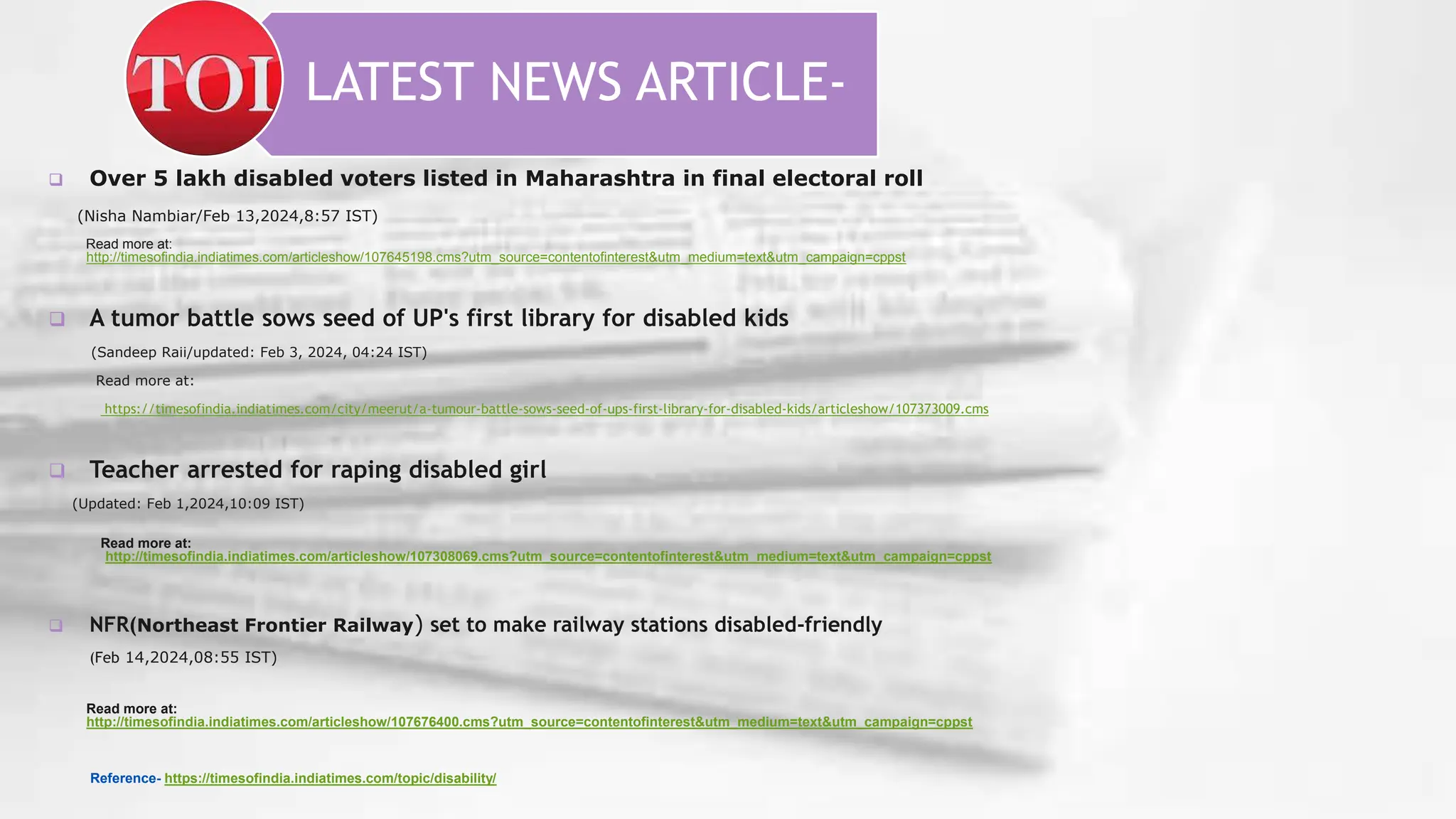 LATEST NEWS ARTICLE-
 Over 5 lakh disabled voters listed in Maharashtra in final electoral roll
(Nisha Nambiar/Feb 13,2024,8:57 IST)
Read more at:
http://timesofindia.indiatimes.com/articleshow/107645198.cms?utm_source=contentofinterest&utm_medium=text&utm_campaign=cppst
 A tumor battle sows seed of UP's first library for disabled kids
(Sandeep Raii/updated: Feb 3, 2024, 04:24 IST)
Read more at:
https://timesofindia.indiatimes.com/city/meerut/a-tumour-battle-sows-seed-of-ups-first-library-for-disabled-kids/articleshow/107373009.cms
 Teacher arrested for raping disabled girl
(Updated: Feb 1,2024,10:09 IST)
Read more at:
http://timesofindia.indiatimes.com/articleshow/107308069.cms?utm_source=contentofinterest&utm_medium=text&utm_campaign=cppst
 NFR(Northeast Frontier Railway) set to make railway stations disabled-friendly
(Feb 14,2024,08:55 IST)
Read more at:
http://timesofindia.indiatimes.com/articleshow/107676400.cms?utm_source=contentofinterest&utm_medium=text&utm_campaign=cppst
Reference- https://timesofindia.indiatimes.com/topic/disability/
 