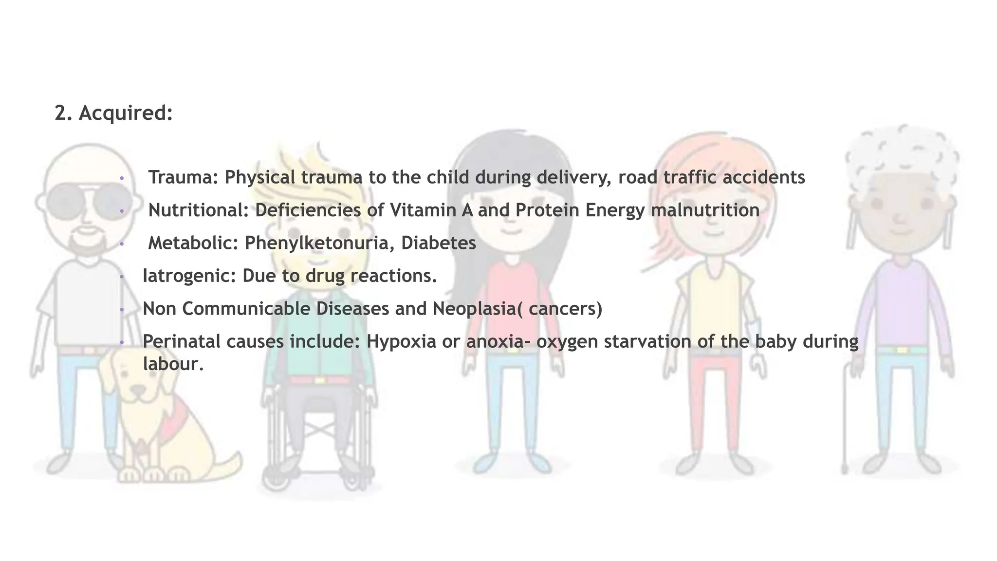 2. Acquired:
• Trauma: Physical trauma to the child during delivery, road traffic accidents
• Nutritional: Deficiencies of Vitamin A and Protein Energy malnutrition
• Metabolic: Phenylketonuria, Diabetes
• Iatrogenic: Due to drug reactions.
• Non Communicable Diseases and Neoplasia( cancers)
• Perinatal causes include: Hypoxia or anoxia- oxygen starvation of the baby during
labour.
 