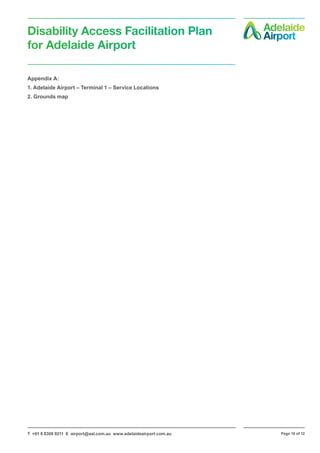 T +61 8 8308 9211 E airport@aal.com.au www.adelaideairport.com.au Page 10 of 12
Disability Access Facilitation Plan
for Adelaide Airport
Appendix A:
1. Adelaide Airport – Terminal 1 – Service Locations
2. Grounds map
 