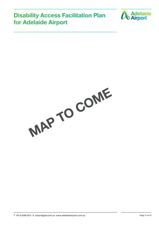 T +61 8 8308 9211 E airport@aal.com.au www.adelaideairport.com.au Page 11 of 12
Disability Access Facilitation Plan
for Adelaide Airport
MAP TO COME
 
