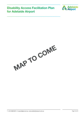 T +61 8 8308 9211 E airport@aal.com.au www.adelaideairport.com.au Page 12 of 12
Disability Access Facilitation Plan
for Adelaide Airport
MAP TO COME
 