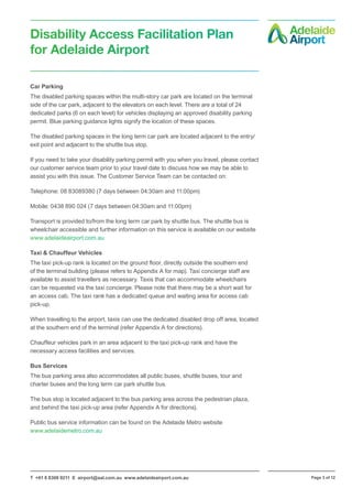 T +61 8 8308 9211 E airport@aal.com.au www.adelaideairport.com.au Page 3 of 12
Disability Access Facilitation Plan
for Adelaide Airport
Car Parking
The disabled parking spaces within the multi-story car park are located on the terminal
side of the car park, adjacent to the elevators on each level. There are a total of 24
dedicated parks (6 on each level) for vehicles displaying an approved disability parking
permit. Blue parking guidance lights signify the location of these spaces.
The disabled parking spaces in the long term car park are located adjacent to the entry/
exit point and adjacent to the shuttle bus stop.
If you need to take your disability parking permit with you when you travel, please contact
our customer service team prior to your travel date to discuss how we may be able to
assist you with this issue. The Customer Service Team can be contacted on:
Telephone: 08 83089380 (7 days between 04:30am and 11:00pm)
Mobile: 0438 890 024 (7 days between 04:30am and 11:00pm)
Transport is provided to/from the long term car park by shuttle bus. The shuttle bus is
wheelchair accessible and further information on this service is available on our website
www.adelaideairport.com.au
Taxi & Chauffeur Vehicles
The taxi pick-up rank is located on the ground floor, directly outside the southern end
of the terminal building (please refers to Appendix A for map). Taxi concierge staff are
available to assist travellers as necessary. Taxis that can accommodate wheelchairs
can be requested via the taxi concierge. Please note that there may be a short wait for
an access cab. The taxi rank has a dedicated queue and waiting area for access cab
pick-up.
When travelling to the airport, taxis can use the dedicated disabled drop off area, located
at the southern end of the terminal (refer Appendix A for directions).
Chauffeur vehicles park in an area adjacent to the taxi pick-up rank and have the
necessary access facilities and services.
Bus Services
The bus parking area also accommodates all public buses, shuttle buses, tour and
charter buses and the long term car park shuttle bus.
The bus stop is located adjacent to the bus parking area across the pedestrian plaza,
and behind the taxi pick-up area (refer Appendix A for directions).
Public bus service information can be found on the Adelaide Metro website
www.adelaidemetro.com.au
 