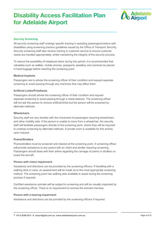 T +61 8 8308 9211 E airport@aal.com.au www.adelaideairport.com.au Page 4 of 12
Disability Access Facilitation Plan
for Adelaide Airport
Security Screening
All security screening staff undergo specific training in assisting passengers/visitors with
disabilities using screening practice guidelines issued by the Office of Transport Security.
Security screening staff also receive training in customer service to ensure customer
needs are handled appropriately, whilst maintaining the integrity of the security process.
To reduce the possibility of misplaced items during this period, it is recommended that
valuables such as wallets, mobile phones, passports, jewellery and cameras be placed
in hand luggage before reaching the screening point.
Medical Implants
Passengers are to advise the screening officer of their condition and request separate
screening to avoid passing through any machines that may affect them.
Artificial Limbs/Prosthesis
Passengers should advise the screening officer of their condition and request
separate screening to avoid passing through a metal detector. The screening officer
will not ask the person to remove artificial limbs but the person will be screened by
alternate methods.
Wheelchairs
Security staff are very familiar with the movement of passengers requiring wheelchairs
and other mobility aids. If the person is unable to move from a wheelchair, the security
staff will facilitate passengers directly to the screening point, where they will be required
to undergo screening by alternate methods. A private room is available for this activity
upon request.
Prams/Strollers
Prams/strollers must be screened and cleared at the screening point. A screening officer
will provide assistance to any parent with an infant and stroller requiring screening.
Passengers should liaise with their airline regarding the carriage of prams or strollers on
board the aircraft.
Person with vision impairment
Assistance and directions can be provided by the screening officers. If travelling with a
walking stick or cane, an assessment will be made as to the most appropriate screening
method. The screening point has walking aids available to assist during the screening
process if required.
Certified assistance animals will be subject to screening and will be visually inspected by
the screening officer. There is no requirement to remove the animal’s harness.
Person with a hearing impairment
Assistance and directions can be provided by the screening officers if required.
 