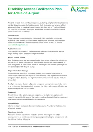 T +61 8 8308 9211 E airport@aal.com.au www.adelaideairport.com.au Page 6 of 12
Disability Access Facilitation Plan
for Adelaide Airport
The CHS consists of an amplifier, microphone, audio loop, telephone handset, telephone
stand and input connector for headphone use. Each designated counter area is fitted
with an audio loop for people who wear hearing aids fitted with a “T” switch (Telecoil).
For those that do not use a hearing aid, a telephone handset is provided and can be
picked up and used for listening.
Toilet facilities
Public toilets are located throughout the terminal. Each toilet facility includes an
accessible toilet. Braille is included on toilet doors/signs to assist the vision impaired
locate the correct facility. The toilet locations can be viewed on the AAL website
www.adelaideairport.com.au
Public telephones
The public phones throughout the terminal have volume controls and most are at a
height allowing access for people using a wheelchair.
Access to/from aircraft
Most flights use ramps and aerobridges to allow easy access between the gate lounge
and the aircraft. Airline staff can offer assistance for boarding and disembarkation by
prior arrangement. In some cases, where an aerobridge is not available, passenger lifts
are located adjacent to the gate lounge.
Flight information displays
The terminal has many flight information displays throughout the public areas to
communicate flight arrival and departure times, boarding calls, flight landed information
and gate numbers. Boarding and flight information announcements are also made by
airline staff.
The flight information displays will provide emergency warning information in the event
of an incident (e.g. fire or evacuation), to ensure that visitors with hearing difficulties are
able to visually receive this information.
Televisions
The televisions in the gate lounges are programmed to display text captioning for
networks that provide this service. Text captioning allows those with hearing impairment
view television broadcasts while waiting in these areas.
Internet Kiosks
Internet kiosks are available in the main retail concourse. A number of the kiosks have
wheelchair access.
Assistance Animals
Assistance animals are welcome inside the terminal. Passengers who will be
accompanied by an assistance animal or guide dog must make prior arrangements with
the airline at the time of booking.
 