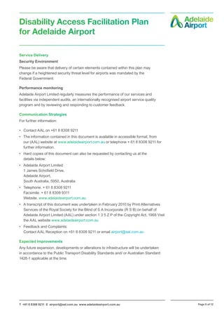 T +61 8 8308 9211 E airport@aal.com.au www.adelaideairport.com.au Page 8 of 12
Disability Access Facilitation Plan
for Adelaide Airport
Service Delivery
Security Environment
Please be aware that delivery of certain elements contained within this plan may
change if a heightened security threat level for airports was mandated by the
Federal Government.
Performance monitoring
Adelaide Airport Limited regularly measures the performance of our services and
facilities via independent audits, an internationally recognised airport service quality
program and by reviewing and responding to customer feedback.
Communication Strategies
For further information:
•	 Contact AAL on +61 8 8308 9211
•	 The information contained in this document is available in accessible format, from
our (AAL) website at www.adelaideairport.com.au or telephone + 61 8 8308 9211 for
further information.
•	 Hard copies of this document can also be requested by contacting us at the
details below:
•	 Adelaide Airport Limited
1 James Schofield Drive,
Adelaide Airport,
South Australia, 5950, Australia
•	 Telephone. + 61 8 8308 9211
Facsimile. + 61 8 8308 9311
Website. www.adelaideairport.com.au
•	 A transcript of this document was undertaken in February 2010 by Print Alternatives
Services of the Royal Society for the Blind of S A Incorporate (R S B) on behalf of
Adelaide Airport Limited (AAL) under section 1 3 5 Z P of the Copyright Act, 1968 Visit
the AAL website www.adelaideairport.com.au
•	 Feedback and Complaints:
Contact AAL Reception on +61 8 8308 9211 or email airport@aal.com.au
Expected Improvements
Any future expansion, developments or alterations to infrastructure will be undertaken
in accordance to the Public Transport Disability Standards and/ or Australian Standard
1428-1 applicable at the time.
 