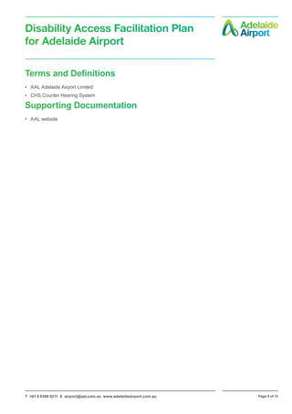 T +61 8 8308 9211 E airport@aal.com.au www.adelaideairport.com.au Page 9 of 12
Disability Access Facilitation Plan
for Adelaide Airport
Terms and Definitions
•	 AAL Adelaide Airport Limited
•	 CHS Counter Hearing System
Supporting Documentation
•	 AAL website
 