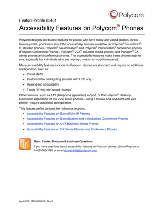 Feature Profile 85401

Accessibility Features on Polycom® Phones
Polycom designs and builds products for people who have many and varied abilities. In this
feature profile, you’ll learn about the accessibility features available on Polycom® SoundPoint®
IP desktop phones, Polycom® SoundStation® and Polycom® VoiceStation® conference phones
(Polycom Conference Phones), Polycom® VVX® business media phones, and Polycom® CX
series phones and conference phones. The accessibility features make these phones easy to
use, especially for individuals who are hearing-, vision-, or mobility-impaired.
Many accessibility features included in Polycom phones are standard, and require no additional
configuration, such as:
 Visual alerts
 Customizable backlighting (models with LCD only)
 Hearing-aid compatibility
 Tactile “5” key with raised “bumps”
Other features, such as TTY (telephone typewriter) support, or the Polycom® Desktop
Connector application for the VVX series phones—using a mouse and keyboard with your
phone—require additional configuration.
This feature profile contains the following sections:
 Accessibility Features on SoundPoint IP Phones
 Accessibility Features on SoundStation and VoiceStation Conference Phones
 Accessibility Features on VVX Business Media Phones
 Accessibility Features on CX Series Phones and Conference Phones

Note: Contact Polycom If You Have Questions
If you have questions about accessibility features on Polycom phones, phone Polycom at
1-408-586-3780 or email accessibility@polycom.com.

April 2013 | 1725-49099-001 Rev C

 