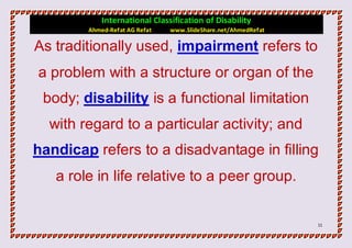 International Classification of Disability
        Ahmed-Refat AG Refat   www.SlideShare.net/AhmedRefat

As traditionally used, impairment refers to
a problem with a structure or organ of the
 body; disability is a functional limitation
  with regard to a particular activity; and
handicap refers to a disadvantage in filling
   a role in life relative to a peer group.


                                                               11
 
