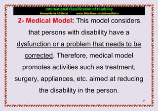 International Classification of Disability
        Ahmed-Refat AG Refat   www.SlideShare.net/AhmedRefat

 2- Medical Model: This model considers
    that persons with disability have a
dysfunction or a problem that needs to be
   corrected. Therefore, medical model
  promotes activities such as treatment,
surgery, appliances, etc. aimed at reducing
        the disability in the person.
                                                               27
 