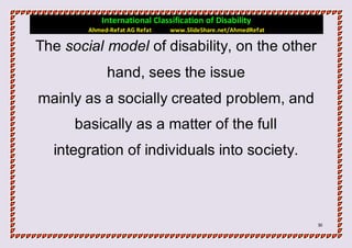 International Classification of Disability
        Ahmed-Refat AG Refat   www.SlideShare.net/AhmedRefat

The social model of disability, on the other
             hand, sees the issue
mainly as a socially created problem, and
      basically as a matter of the full
  integration of individuals into society.



                                                               31
 
