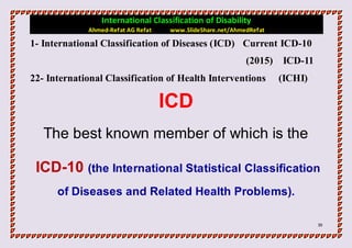 International Classification of Disability
             Ahmed-Refat AG Refat   www.SlideShare.net/AhmedRefat

1- International Classification of Diseases (ICD) Current ICD-10
                                                           (2015)   ICD-11
22- International Classification of Health Interventions            (ICHI)

                                    ICD
   The best known member of which is the

 ICD-10 (the International Statistical Classification
      of Diseases and Related Health Problems).

                                                                             39
 