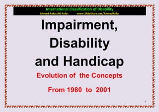 International Classification of Disability
 Ahmed-Refat AG Refat   www.SlideShare.net/AhmedRefat



 Impairment,
  Disability
and Handicap
Evolution of the Concepts

      From 1980 to 2001
                                                        4
 