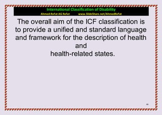 International Classification of Disability
        Ahmed-Refat AG Refat   www.SlideShare.net/AhmedRefat

 The overall aim of the ICF classification is
to provide a unified and standard language
and framework for the description of health
                     and
            health-related states.




                                                               44
 