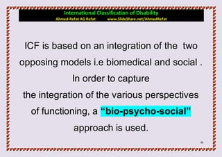 International Classification of Disability
        Ahmed-Refat AG Refat   www.SlideShare.net/AhmedRefat




 ICF is based on an integration of the two
opposing models i.e biomedical and social .
                In order to capture
the integration of the various perspectives
  of functioning, a “bio-psycho-social”
                approach is used.
                                                               45
 