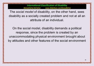 International Classification of Disability
           Ahmed-Refat AG Refat   www.SlideShare.net/AhmedRefat

 The social model of disability, on the other hand, sees
disability as a socially created problem and not at all an
                 attribute of an individual.

   On the social model, disability demands a political
      response, since the problem is created by an
 unaccommodating physical environment brought about
by attitudes and other features of the social environment




                                                                  48
 