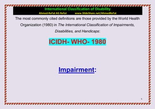 International Classification of Disability
              Ahmed-Refat AG Refat   www.SlideShare.net/AhmedRefat
The most commonly cited definitions are those provided by the World Health
   Organization (1980) in The International Classification of Impairments,
                         Disabilities, and Handicaps:


                     ICIDH- WHO- 1980



                            Impairment:



                                                                             5
 