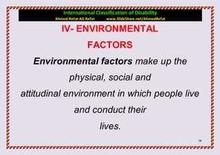 International Classification of Disability
        Ahmed-Refat AG Refat    www.SlideShare.net/AhmedRefat

           IV- ENVIRONMENTAL
                        FACTORS
   Environmental factors make up the
               physical, social and
attitudinal environment in which people live
                 and conduct their
                               lives.
                                                                58
 