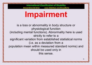 International Classification of Disability
           Ahmed-Refat AG Refat   www.SlideShare.net/AhmedRefat



             Impairment
       is a loss or abnormality in body structure or
                    physiological function
 (including mental functions). Abnormality here is used
                     strictly to refer to a
 significant variation from established statistical norms
                 (i.e. as a deviation from a
population mean within measured standard norms) and
                   should be used only in
                          this sense.
                                                                  66
 