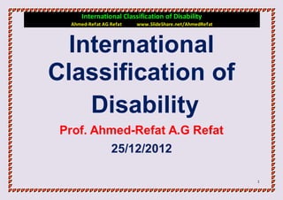 International Classification of Disability
  Ahmed-Refat AG Refat   www.SlideShare.net/AhmedRefat



  International
Classification of
    Disability
 Prof. Ahmed-Refat A.G Refat
                 25/12/2012

                                                         1
 