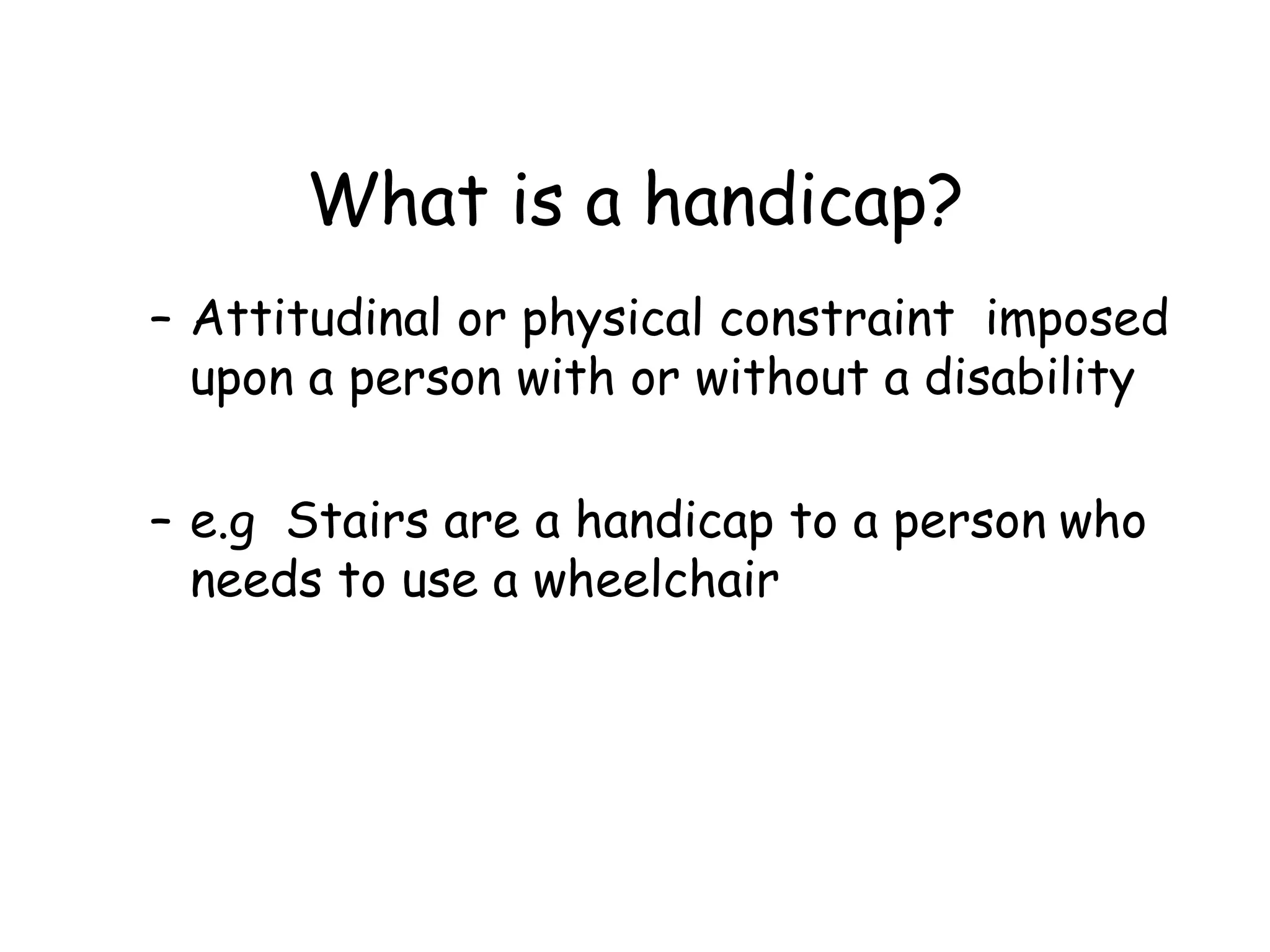 What is a handicap? Attitudinal or physical constraint  imposed upon a person with or without a disability e.g  Stairs are a handicap to a person   who needs to use a wheelchair 