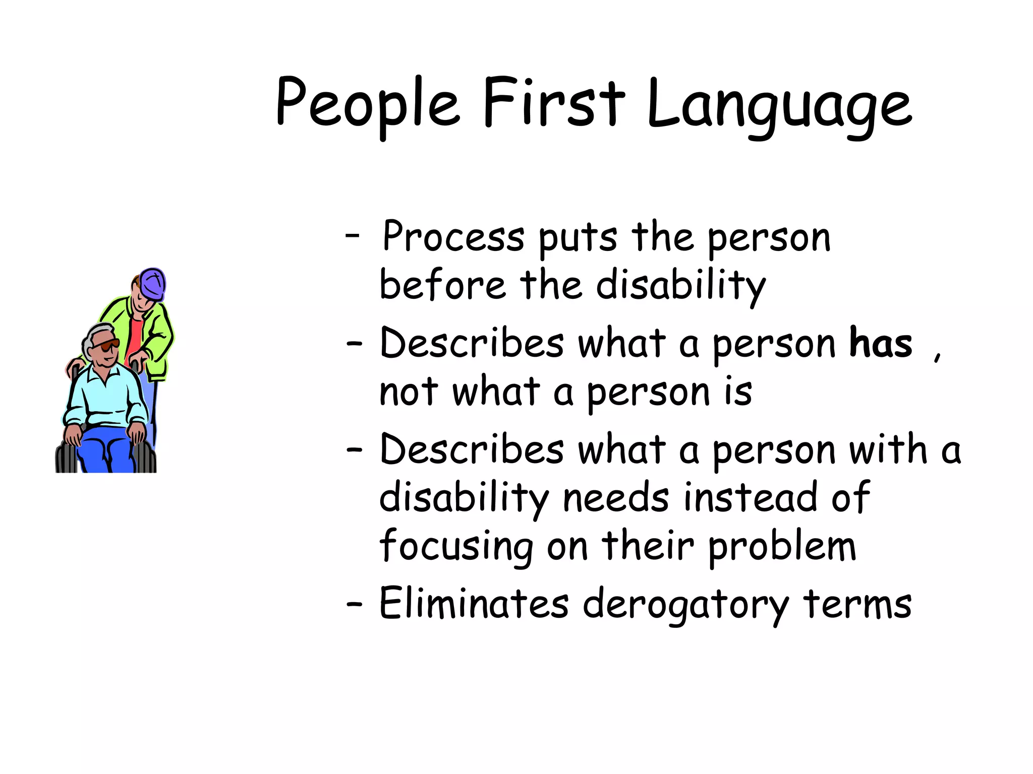 People First Language Process puts the person before the disability Describes what a person  has  , not what a person is Describes what a person with a disability needs instead of focusing on their problem Eliminates derogatory terms 