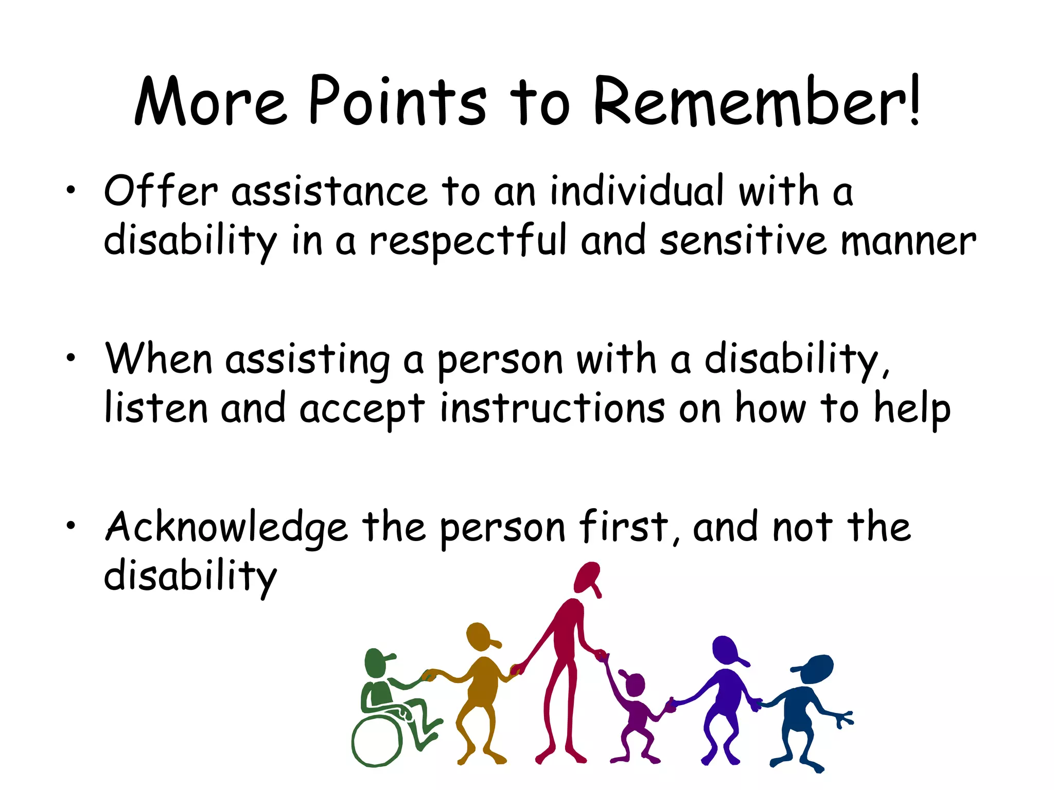 More Points to Remember! Offer assistance to an individual with a disability in a respectful and sensitive manner When assisting a person with a disability, listen and accept instructions on how to help Acknowledge the person first, and not the disability 