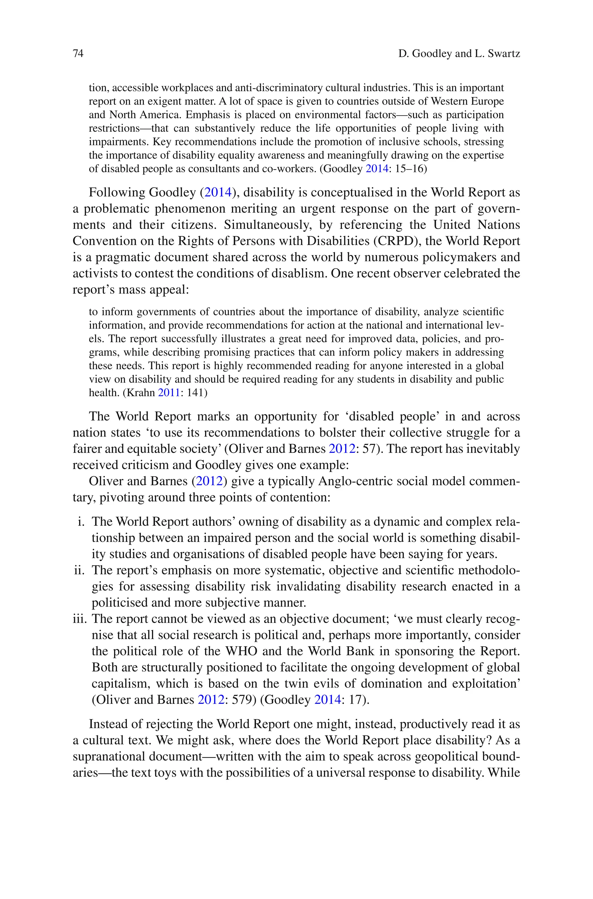 74
tion, accessible workplaces and anti-discriminatory cultural industries. This is an important
report on an exigent matter. A lot of space is given to countries outside of Western Europe
and North America. Emphasis is placed on environmental factors—such as participation
restrictions—that can substantively reduce the life opportunities of people living with
impairments. Key recommendations include the promotion of inclusive schools, stressing
the importance of disability equality awareness and meaningfully drawing on the expertise
of disabled people as consultants and co-workers. (Goodley 2014: 15–16)
Following Goodley (2014), disability is conceptualised in the World Report as
a problematic phenomenon meriting an urgent response on the part of govern-
ments and their citizens. Simultaneously, by referencing the United Nations
Convention on the Rights of Persons with Disabilities (CRPD), the World Report
is a pragmatic document shared across the world by numerous policymakers and
activists to contest the conditions of disablism. One recent observer celebrated the
report’s mass appeal:
to inform governments of countries about the importance of disability, analyze scientific
information, and provide recommendations for action at the national and international lev-
els. The report successfully illustrates a great need for improved data, policies, and pro-
grams, while describing promising practices that can inform policy makers in addressing
these needs. This report is highly recommended reading for anyone interested in a global
view on disability and should be required reading for any students in disability and public
health. (Krahn 2011: 141)
The World Report marks an opportunity for ‘disabled people’ in and across
nation states ‘to use its recommendations to bolster their collective struggle for a
fairer and equitable society’(Oliver and Barnes 2012: 57). The report has inevitably
received criticism and Goodley gives one example:
Oliver and Barnes (2012) give a typically Anglo-centric social model commen-
tary, pivoting around three points of contention:
i. The World Report authors’ owning of disability as a dynamic and complex rela-
tionship between an impaired person and the social world is something disabil-
ity studies and organisations of disabled people have been saying for years.
ii. The report’s emphasis on more systematic, objective and scientific methodolo-
gies for assessing disability risk invalidating disability research enacted in a
politicised and more subjective manner.
iii. The report cannot be viewed as an objective document; ‘we must clearly recog-
nise that all social research is political and, perhaps more importantly, consider
the political role of the WHO and the World Bank in sponsoring the Report.
Both are structurally positioned to facilitate the ongoing development of global
capitalism, which is based on the twin evils of domination and exploitation’
(Oliver and Barnes 2012: 579) (Goodley 2014: 17).
Instead of rejecting the World Report one might, instead, productively read it as
a cultural text. We might ask, where does the World Report place disability? As a
supranational document—written with the aim to speak across geopolitical bound-
aries—the text toys with the possibilities of a universal response to disability. While
D. Goodley and L. Swartz
 
