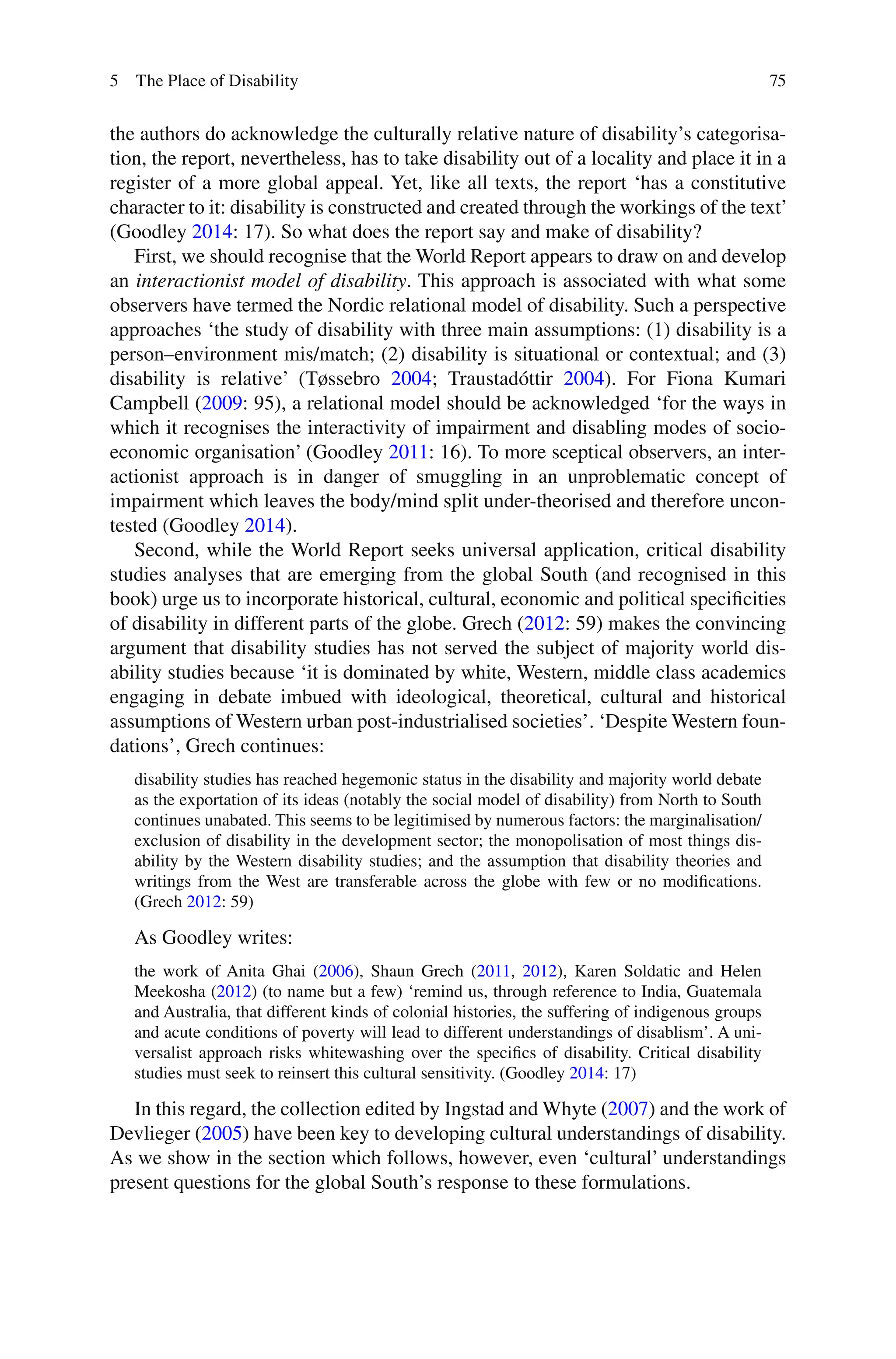 75
the authors do acknowledge the culturally relative nature of disability’s categorisa-
tion, the report, nevertheless, has to take disability out of a locality and place it in a
register of a more global appeal. Yet, like all texts, the report ‘has a constitutive
character to it: disability is constructed and created through the workings of the text’
(Goodley 2014: 17). So what does the report say and make of disability?
First, we should recognise that the World Report appears to draw on and develop
an interactionist model of disability. This approach is associated with what some
observers have termed the Nordic relational model of disability. Such a perspective
approaches ‘the study of disability with three main assumptions: (1) disability is a
person–environment mis/match; (2) disability is situational or contextual; and (3)
disability is relative’ (Tøssebro 2004; Traustadóttir 2004). For Fiona Kumari
Campbell (2009: 95), a relational model should be acknowledged ‘for the ways in
which it recognises the interactivity of impairment and disabling modes of socio-
economic organisation’ (Goodley 2011: 16). To more sceptical observers, an inter-
actionist approach is in danger of smuggling in an unproblematic concept of
impairment which leaves the body/mind split under-theorised and therefore uncon-
tested (Goodley 2014).
Second, while the World Report seeks universal application, critical disability
studies analyses that are emerging from the global South (and recognised in this
book) urge us to incorporate historical, cultural, economic and political specificities
of disability in different parts of the globe. Grech (2012: 59) makes the convincing
argument that disability studies has not served the subject of majority world dis-
ability studies because ‘it is dominated by white, Western, middle class academics
engaging in debate imbued with ideological, theoretical, cultural and historical
assumptions of Western urban post-industrialised societies’. ‘Despite Western foun-
dations’, Grech continues:
disability studies has reached hegemonic status in the disability and majority world debate
as the exportation of its ideas (notably the social model of disability) from North to South
continues unabated. This seems to be legitimised by numerous factors: the marginalisation/
exclusion of disability in the development sector; the monopolisation of most things dis-
ability by the Western disability studies; and the assumption that disability theories and
writings from the West are transferable across the globe with few or no modifications.
(Grech 2012: 59)
As Goodley writes:
the work of Anita Ghai (2006), Shaun Grech (2011, 2012), Karen Soldatic and Helen
Meekosha (2012) (to name but a few) ‘remind us, through reference to India, Guatemala
and Australia, that different kinds of colonial histories, the suffering of indigenous groups
and acute conditions of poverty will lead to different understandings of disablism’. A uni-
versalist approach risks whitewashing over the specifics of disability. Critical disability
studies must seek to reinsert this cultural sensitivity. (Goodley 2014: 17)
In this regard, the collection edited by Ingstad and Whyte (2007) and the work of
Devlieger (2005) have been key to developing cultural understandings of disability.
As we show in the section which follows, however, even ‘cultural’ understandings
present questions for the global South’s response to these formulations.
5 The Place of Disability
 