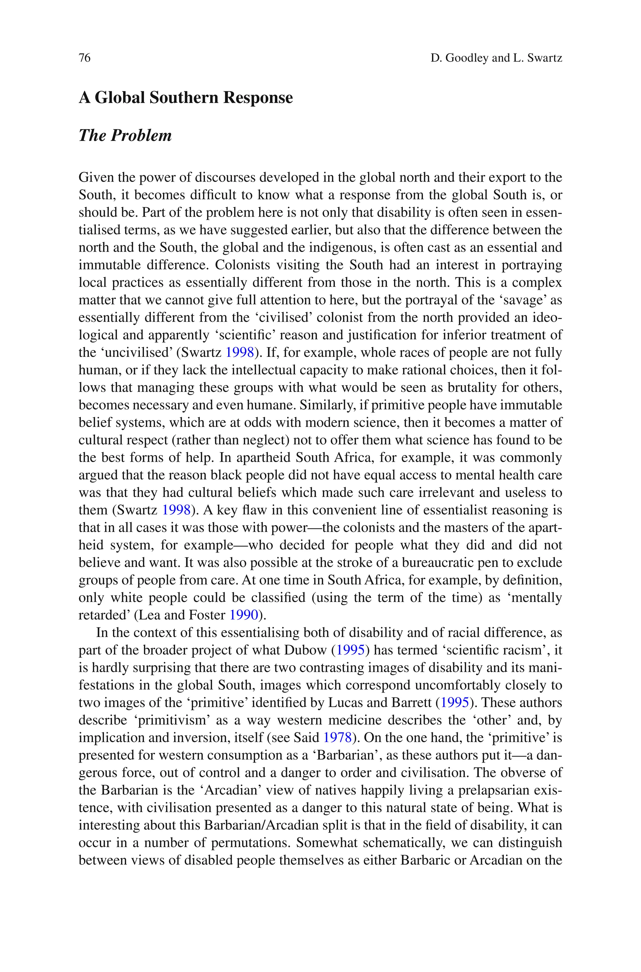 76
A Global Southern Response
The Problem
Given the power of discourses developed in the global north and their export to the
South, it becomes difficult to know what a response from the global South is, or
should be. Part of the problem here is not only that disability is often seen in essen-
tialised terms, as we have suggested earlier, but also that the difference between the
north and the South, the global and the indigenous, is often cast as an essential and
immutable difference. Colonists visiting the South had an interest in portraying
local practices as essentially different from those in the north. This is a complex
matter that we cannot give full attention to here, but the portrayal of the ‘savage’ as
essentially different from the ‘civilised’ colonist from the north provided an ideo-
logical and apparently ‘scientific’ reason and justification for inferior treatment of
the ‘uncivilised’ (Swartz 1998). If, for example, whole races of people are not fully
human, or if they lack the intellectual capacity to make rational choices, then it fol-
lows that managing these groups with what would be seen as brutality for others,
becomes necessary and even humane. Similarly, if primitive people have immutable
belief systems, which are at odds with modern science, then it becomes a matter of
cultural respect (rather than neglect) not to offer them what science has found to be
the best forms of help. In apartheid South Africa, for example, it was commonly
argued that the reason black people did not have equal access to mental health care
was that they had cultural beliefs which made such care irrelevant and useless to
them (Swartz 1998). A key flaw in this convenient line of essentialist reasoning is
that in all cases it was those with power—the colonists and the masters of the apart-
heid system, for example—who decided for people what they did and did not
believe and want. It was also possible at the stroke of a bureaucratic pen to exclude
groups of people from care. At one time in South Africa, for example, by definition,
only white people could be classified (using the term of the time) as ‘mentally
retarded’ (Lea and Foster 1990).
In the context of this essentialising both of disability and of racial difference, as
part of the broader project of what Dubow (1995) has termed ‘scientific racism’, it
is hardly surprising that there are two contrasting images of disability and its mani-
festations in the global South, images which correspond uncomfortably closely to
two images of the ‘primitive’ identified by Lucas and Barrett (1995). These authors
describe ‘primitivism’ as a way western medicine describes the ‘other’ and, by
implication and inversion, itself (see Said 1978). On the one hand, the ‘primitive’ is
presented for western consumption as a ‘Barbarian’, as these authors put it—a dan-
gerous force, out of control and a danger to order and civilisation. The obverse of
the Barbarian is the ‘Arcadian’ view of natives happily living a prelapsarian exis-
tence, with civilisation presented as a danger to this natural state of being. What is
interesting about this Barbarian/Arcadian split is that in the field of disability, it can
occur in a number of permutations. Somewhat schematically, we can distinguish
between views of disabled people themselves as either Barbaric or Arcadian on the
D. Goodley and L. Swartz
 
