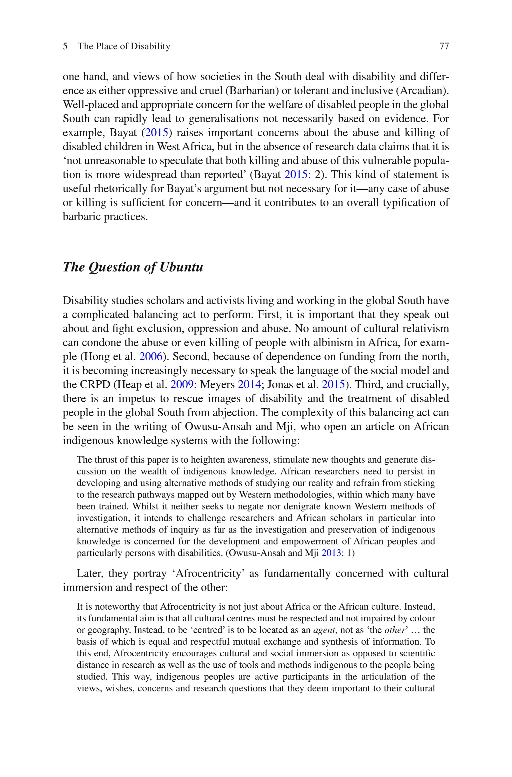 77
one hand, and views of how societies in the South deal with disability and differ-
ence as either oppressive and cruel (Barbarian) or tolerant and inclusive (Arcadian).
Well-placed and appropriate concern for the welfare of disabled people in the global
South can rapidly lead to generalisations not necessarily based on evidence. For
example, Bayat (2015) raises important concerns about the abuse and killing of
disabled children in West Africa, but in the absence of research data claims that it is
‘not unreasonable to speculate that both killing and abuse of this vulnerable popula-
tion is more widespread than reported’ (Bayat 2015: 2). This kind of statement is
useful rhetorically for Bayat’s argument but not necessary for it—any case of abuse
or killing is sufficient for concern—and it contributes to an overall typification of
barbaric practices.
The Question of Ubuntu
Disability studies scholars and activists living and working in the global South have
a complicated balancing act to perform. First, it is important that they speak out
about and fight exclusion, oppression and abuse. No amount of cultural relativism
can condone the abuse or even killing of people with albinism in Africa, for exam-
ple (Hong et al. 2006). Second, because of dependence on funding from the north,
it is becoming increasingly necessary to speak the language of the social model and
the CRPD (Heap et al. 2009; Meyers 2014; Jonas et al. 2015). Third, and crucially,
there is an impetus to rescue images of disability and the treatment of disabled
people in the global South from abjection. The complexity of this balancing act can
be seen in the writing of Owusu-Ansah and Mji, who open an article on African
indigenous knowledge systems with the following:
The thrust of this paper is to heighten awareness, stimulate new thoughts and generate dis-
cussion on the wealth of indigenous knowledge. African researchers need to persist in
developing and using alternative methods of studying our reality and refrain from sticking
to the research pathways mapped out by Western methodologies, within which many have
been trained. Whilst it neither seeks to negate nor denigrate known Western methods of
investigation, it intends to challenge researchers and African scholars in particular into
alternative methods of inquiry as far as the investigation and preservation of indigenous
knowledge is concerned for the development and empowerment of African peoples and
particularly persons with disabilities. (Owusu-Ansah and Mji 2013: 1)
Later, they portray ‘Afrocentricity’ as fundamentally concerned with cultural
immersion and respect of the other:
It is noteworthy that Afrocentricity is not just about Africa or the African culture. Instead,
its fundamental aim is that all cultural centres must be respected and not impaired by colour
or geography. Instead, to be ‘centred’ is to be located as an agent, not as ‘the other’ … the
basis of which is equal and respectful mutual exchange and synthesis of information. To
this end, Afrocentricity encourages cultural and social immersion as opposed to scientific
distance in research as well as the use of tools and methods indigenous to the people being
studied. This way, indigenous peoples are active participants in the articulation of the
views, wishes, concerns and research questions that they deem important to their cultural
5 The Place of Disability
 