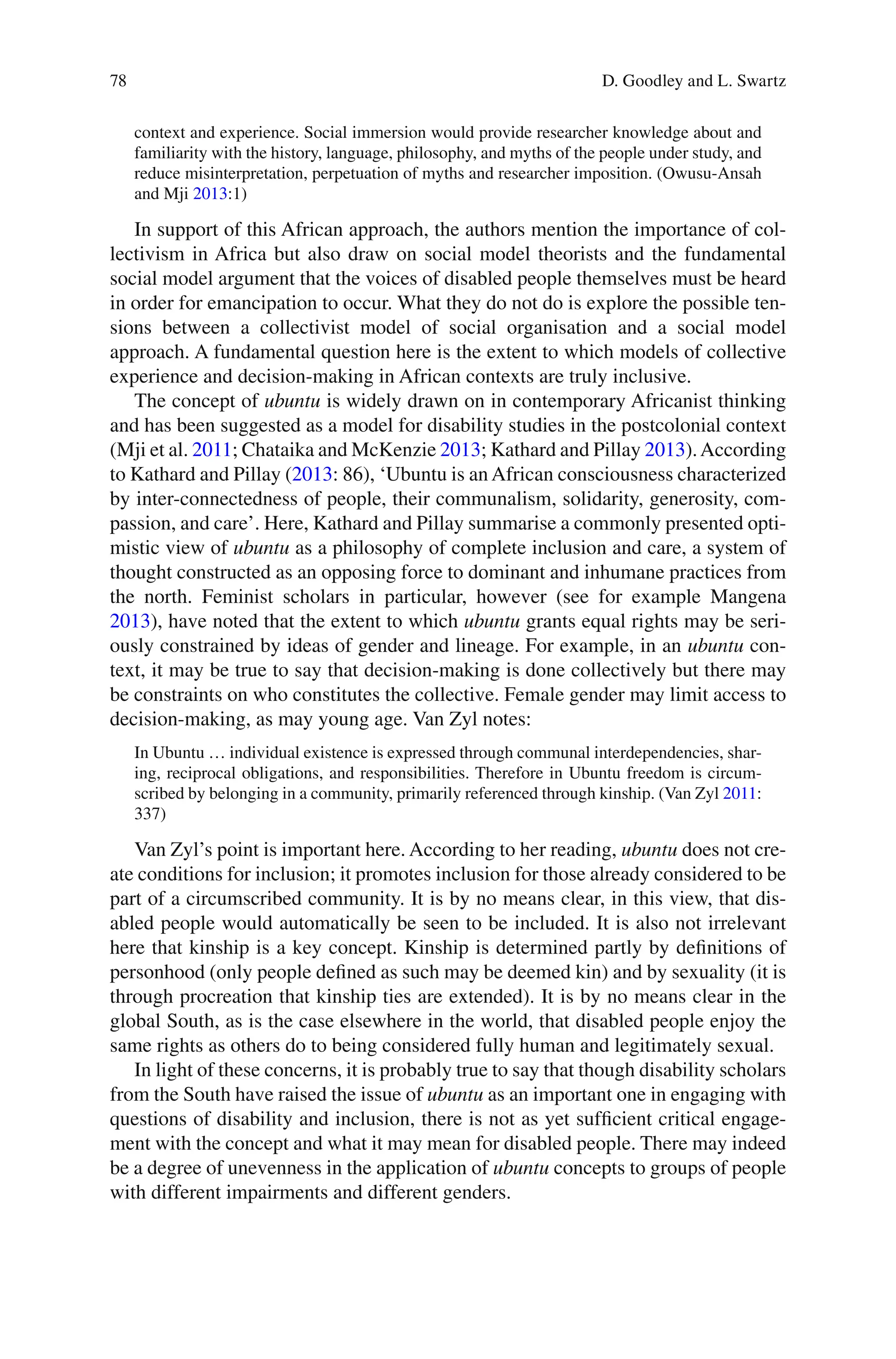 78
context and experience. Social immersion would provide researcher knowledge about and
familiarity with the history, language, philosophy, and myths of the people under study, and
reduce misinterpretation, perpetuation of myths and researcher imposition. (Owusu-Ansah
and Mji 2013:1)
In support of this African approach, the authors mention the importance of col-
lectivism in Africa but also draw on social model theorists and the fundamental
social model argument that the voices of disabled people themselves must be heard
in order for emancipation to occur. What they do not do is explore the possible ten-
sions between a collectivist model of social organisation and a social model
approach. A fundamental question here is the extent to which models of collective
experience and decision-making in African contexts are truly inclusive.
The concept of ubuntu is widely drawn on in contemporary Africanist thinking
and has been suggested as a model for disability studies in the postcolonial context
(Mji et al. 2011; Chataika and McKenzie 2013; Kathard and Pillay 2013).According
to Kathard and Pillay (2013: 86), ‘Ubuntu is an African consciousness characterized
by inter-connectedness of people, their communalism, solidarity, generosity, com-
passion, and care’. Here, Kathard and Pillay summarise a commonly presented opti-
mistic view of ubuntu as a philosophy of complete inclusion and care, a system of
thought constructed as an opposing force to dominant and inhumane practices from
the north. Feminist scholars in particular, however (see for example Mangena
2013), have noted that the extent to which ubuntu grants equal rights may be seri-
ously constrained by ideas of gender and lineage. For example, in an ubuntu con-
text, it may be true to say that decision-making is done collectively but there may
be constraints on who constitutes the collective. Female gender may limit access to
decision-making, as may young age. Van Zyl notes:
In Ubuntu … individual existence is expressed through communal interdependencies, shar-
ing, reciprocal obligations, and responsibilities. Therefore in Ubuntu freedom is circum-
scribed by belonging in a community, primarily referenced through kinship. (Van Zyl 2011:
337)
Van Zyl’s point is important here. According to her reading, ubuntu does not cre-
ate conditions for inclusion; it promotes inclusion for those already considered to be
part of a circumscribed community. It is by no means clear, in this view, that dis-
abled people would automatically be seen to be included. It is also not irrelevant
here that kinship is a key concept. Kinship is determined partly by definitions of
personhood (only people defined as such may be deemed kin) and by sexuality (it is
through procreation that kinship ties are extended). It is by no means clear in the
global South, as is the case elsewhere in the world, that disabled people enjoy the
same rights as others do to being considered fully human and legitimately sexual.
In light of these concerns, it is probably true to say that though disability scholars
from the South have raised the issue of ubuntu as an important one in engaging with
questions of disability and inclusion, there is not as yet sufficient critical engage-
ment with the concept and what it may mean for disabled people. There may indeed
be a degree of unevenness in the application of ubuntu concepts to groups of people
with different impairments and different genders.
D. Goodley and L. Swartz
 