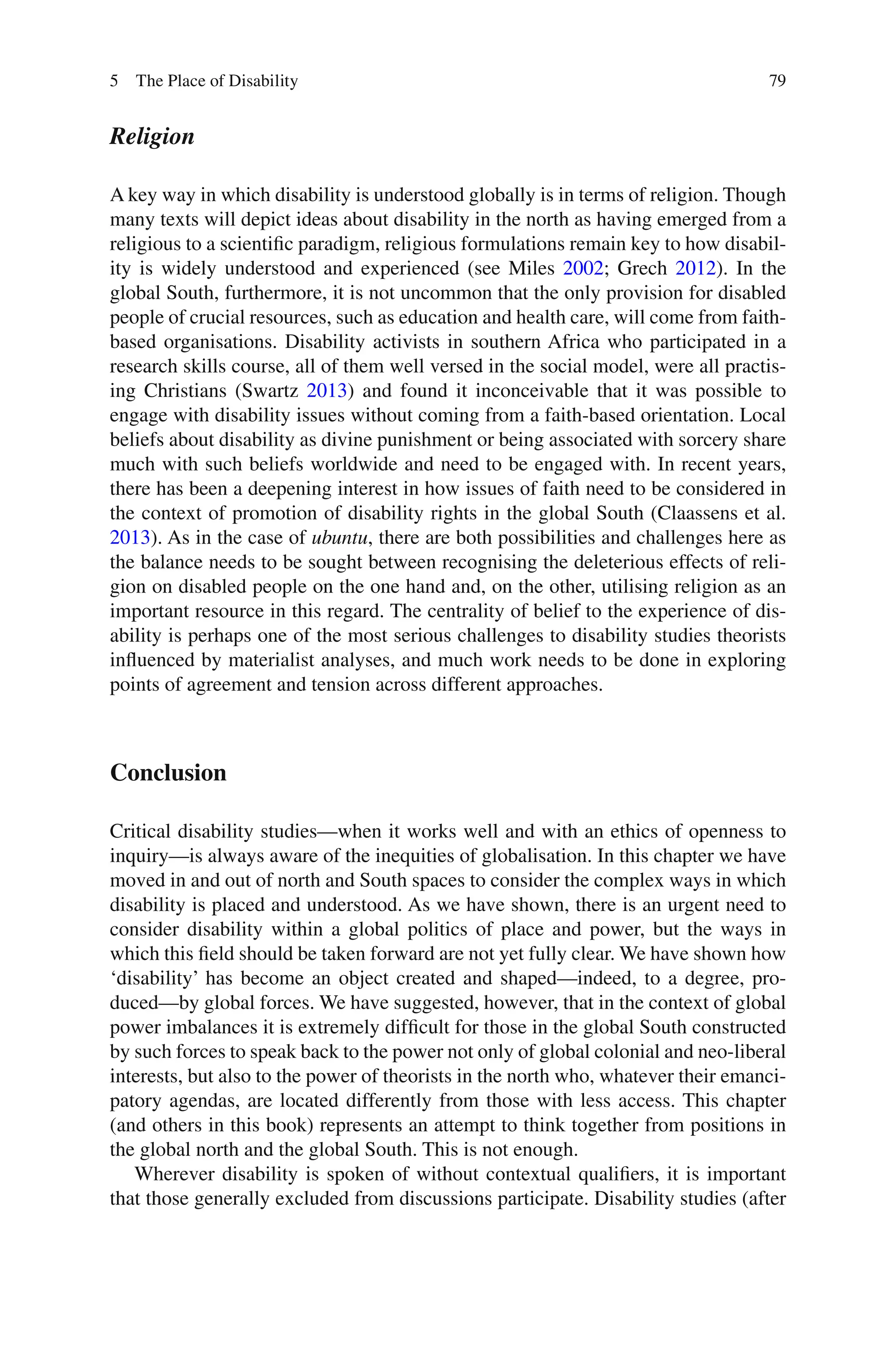 79
Religion
A key way in which disability is understood globally is in terms of religion. Though
many texts will depict ideas about disability in the north as having emerged from a
religious to a scientific paradigm, religious formulations remain key to how disabil-
ity is widely understood and experienced (see Miles 2002; Grech 2012). In the
global South, furthermore, it is not uncommon that the only provision for disabled
people of crucial resources, such as education and health care, will come from faith-
based organisations. Disability activists in southern Africa who participated in a
research skills course, all of them well versed in the social model, were all practis-
ing Christians (Swartz 2013) and found it inconceivable that it was possible to
engage with disability issues without coming from a faith-based orientation. Local
beliefs about disability as divine punishment or being associated with sorcery share
much with such beliefs worldwide and need to be engaged with. In recent years,
there has been a deepening interest in how issues of faith need to be considered in
the context of promotion of disability rights in the global South (Claassens et al.
2013). As in the case of ubuntu, there are both possibilities and challenges here as
the balance needs to be sought between recognising the deleterious effects of reli-
gion on disabled people on the one hand and, on the other, utilising religion as an
important resource in this regard. The centrality of belief to the experience of dis-
ability is perhaps one of the most serious challenges to disability studies theorists
influenced by materialist analyses, and much work needs to be done in exploring
points of agreement and tension across different approaches.
Conclusion
Critical disability studies—when it works well and with an ethics of openness to
inquiry—is always aware of the inequities of globalisation. In this chapter we have
moved in and out of north and South spaces to consider the complex ways in which
disability is placed and understood. As we have shown, there is an urgent need to
consider disability within a global politics of place and power, but the ways in
which this field should be taken forward are not yet fully clear. We have shown how
‘disability’ has become an object created and shaped—indeed, to a degree, pro-
duced—by global forces. We have suggested, however, that in the context of global
power imbalances it is extremely difficult for those in the global South constructed
by such forces to speak back to the power not only of global colonial and neo-liberal
interests, but also to the power of theorists in the north who, whatever their emanci-
patory agendas, are located differently from those with less access. This chapter
(and others in this book) represents an attempt to think together from positions in
the global north and the global South. This is not enough.
Wherever disability is spoken of without contextual qualifiers, it is important
that those generally excluded from discussions participate. Disability studies (after
5 The Place of Disability
 