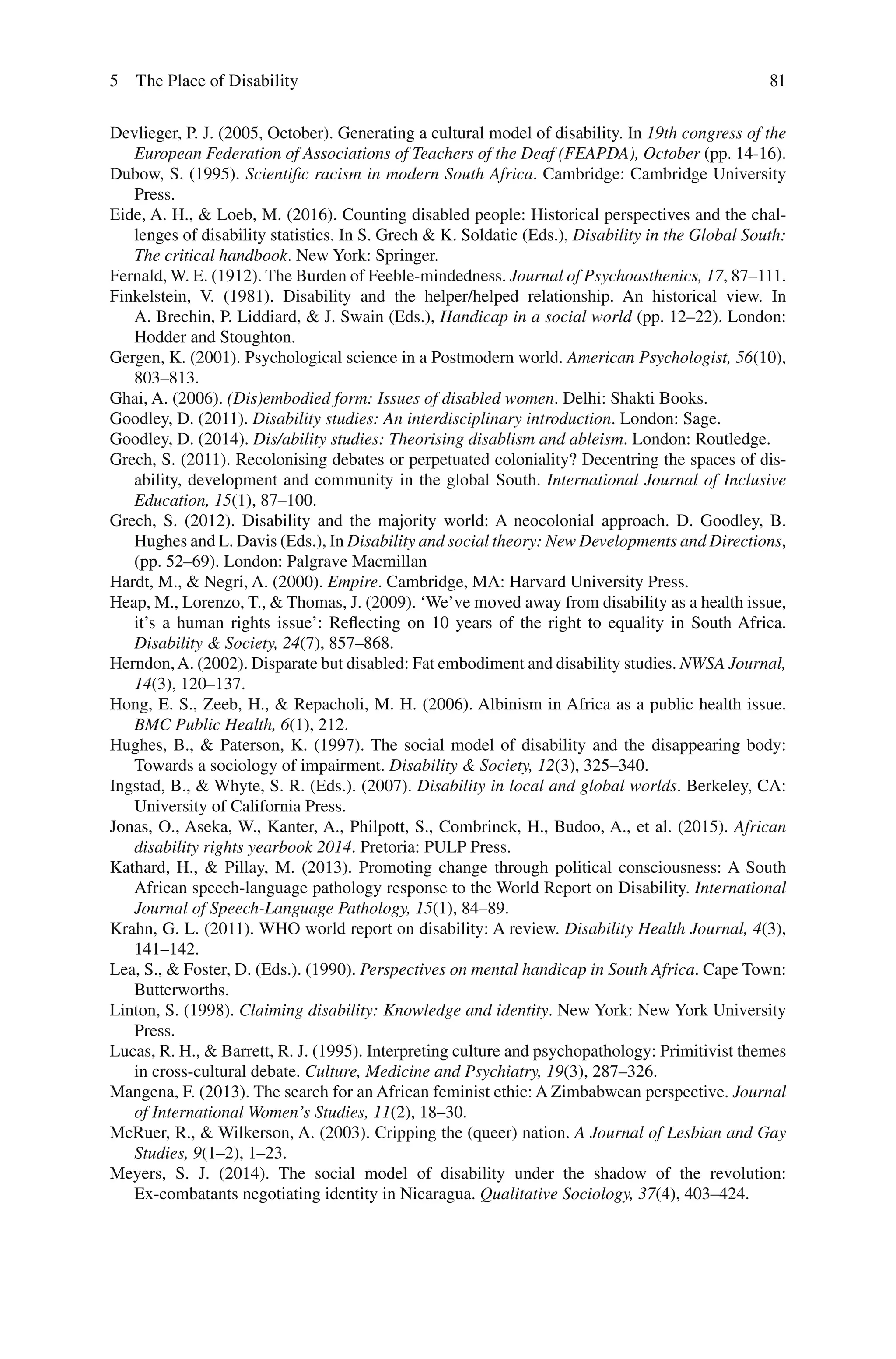 81
Devlieger, P. J. (2005, October). Generating a cultural model of disability. In 19th congress of the
European Federation of Associations of Teachers of the Deaf (FEAPDA), October (pp. 14-16).
Dubow, S. (1995). Scientific racism in modern South Africa. Cambridge: Cambridge University
Press.
Eide, A. H., & Loeb, M. (2016). Counting disabled people: Historical perspectives and the chal-
lenges of disability statistics. In S. Grech & K. Soldatic (Eds.), Disability in the Global South:
The critical handbook. New York: Springer.
Fernald, W. E. (1912). The Burden of Feeble-mindedness. Journal of Psychoasthenics, 17, 87–111.
Finkelstein, V. (1981). Disability and the helper/helped relationship. An historical view. In
A. Brechin, P. Liddiard, & J. Swain (Eds.), Handicap in a social world (pp. 12–22). London:
Hodder and Stoughton.
Gergen, K. (2001). Psychological science in a Postmodern world. American Psychologist, 56(10),
803–813.
Ghai, A. (2006). (Dis)embodied form: Issues of disabled women. Delhi: Shakti Books.
Goodley, D. (2011). Disability studies: An interdisciplinary introduction. London: Sage.
Goodley, D. (2014). Dis/ability studies: Theorising disablism and ableism. London: Routledge.
Grech, S. (2011). Recolonising debates or perpetuated coloniality? Decentring the spaces of dis-
ability, development and community in the global South. International Journal of Inclusive
Education, 15(1), 87–100.
Grech, S. (2012). Disability and the majority world: A neocolonial approach. D. Goodley, B.
Hughes and L. Davis (Eds.), In Disability and social theory: New Developments and Directions,
(pp. 52–69). London: Palgrave Macmillan
Hardt, M., & Negri, A. (2000). Empire. Cambridge, MA: Harvard University Press.
Heap, M., Lorenzo, T., & Thomas, J. (2009). ‘We’ve moved away from disability as a health issue,
it’s a human rights issue’: Reflecting on 10 years of the right to equality in South Africa.
Disability & Society, 24(7), 857–868.
Herndon,A. (2002). Disparate but disabled: Fat embodiment and disability studies. NWSA Journal,
14(3), 120–137.
Hong, E. S., Zeeb, H., & Repacholi, M. H. (2006). Albinism in Africa as a public health issue.
BMC Public Health, 6(1), 212.
Hughes, B., & Paterson, K. (1997). The social model of disability and the disappearing body:
Towards a sociology of impairment. Disability & Society, 12(3), 325–340.
Ingstad, B., & Whyte, S. R. (Eds.). (2007). Disability in local and global worlds. Berkeley, CA:
University of California Press.
Jonas, O., Aseka, W., Kanter, A., Philpott, S., Combrinck, H., Budoo, A., et al. (2015). African
disability rights yearbook 2014. Pretoria: PULP Press.
Kathard, H., & Pillay, M. (2013). Promoting change through political consciousness: A South
African speech-language pathology response to the World Report on Disability. International
Journal of Speech-Language Pathology, 15(1), 84–89.
Krahn, G. L. (2011). WHO world report on disability: A review. Disability Health Journal, 4(3),
141–142.
Lea, S., & Foster, D. (Eds.). (1990). Perspectives on mental handicap in South Africa. Cape Town:
Butterworths.
Linton, S. (1998). Claiming disability: Knowledge and identity. New York: New York University
Press.
Lucas, R. H., & Barrett, R. J. (1995). Interpreting culture and psychopathology: Primitivist themes
in cross-cultural debate. Culture, Medicine and Psychiatry, 19(3), 287–326.
Mangena, F. (2013). The search for an African feminist ethic: A Zimbabwean perspective. Journal
of International Women’s Studies, 11(2), 18–30.
McRuer, R., & Wilkerson, A. (2003). Cripping the (queer) nation. A Journal of Lesbian and Gay
Studies, 9(1–2), 1–23.
Meyers, S. J. (2014). The social model of disability under the shadow of the revolution:
Ex-combatants negotiating identity in Nicaragua. Qualitative Sociology, 37(4), 403–424.
5 The Place of Disability
 