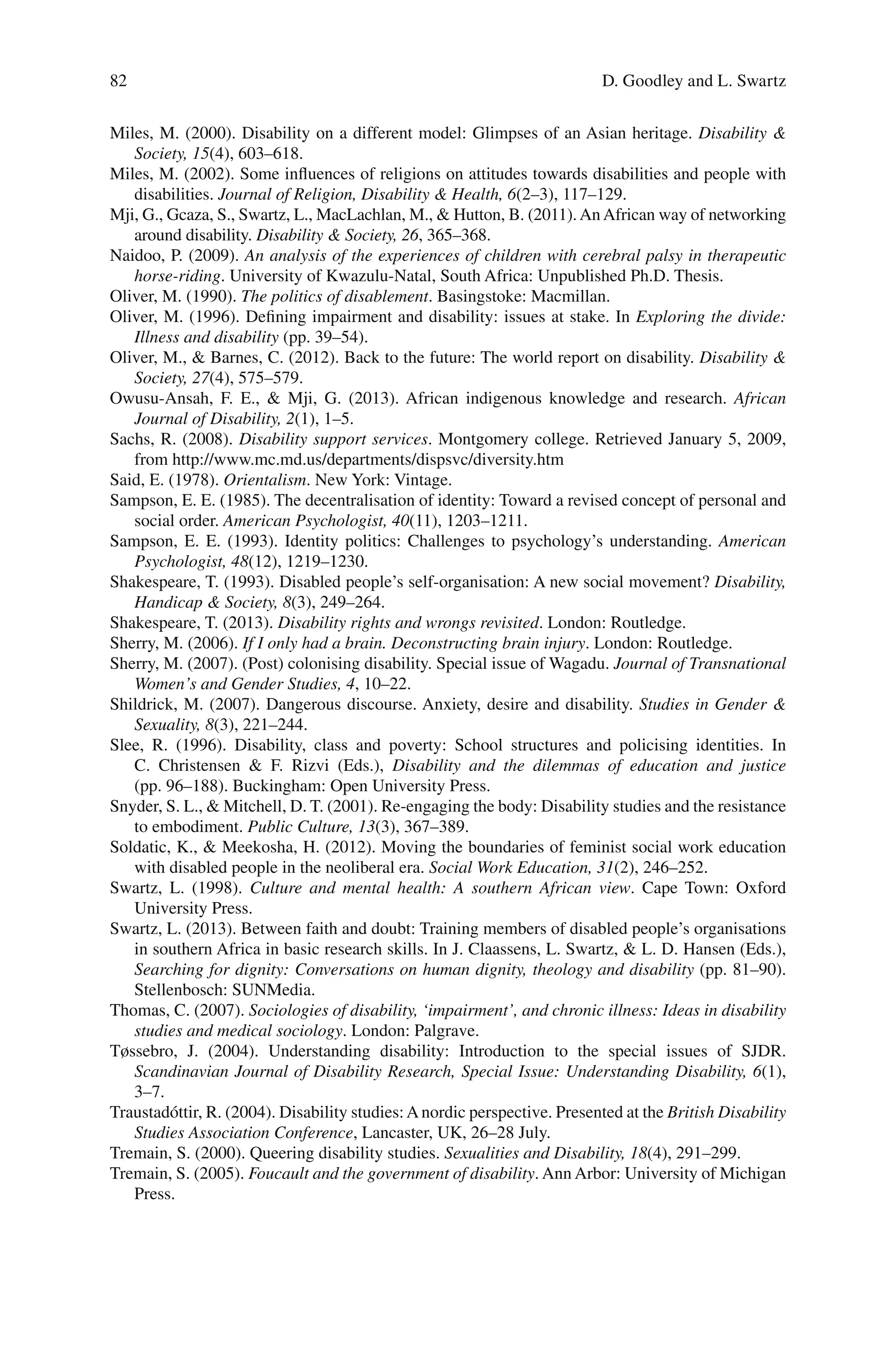82
Miles, M. (2000). Disability on a different model: Glimpses of an Asian heritage. Disability &
Society, 15(4), 603–618.
Miles, M. (2002). Some influences of religions on attitudes towards disabilities and people with
disabilities. Journal of Religion, Disability & Health, 6(2–3), 117–129.
Mji, G., Gcaza, S., Swartz, L., MacLachlan, M., & Hutton, B. (2011).AnAfrican way of networking
around disability. Disability & Society, 26, 365–368.
Naidoo, P. (2009). An analysis of the experiences of children with cerebral palsy in therapeutic
horse-riding. University of Kwazulu-Natal, South Africa: Unpublished Ph.D. Thesis.
Oliver, M. (1990). The politics of disablement. Basingstoke: Macmillan.
Oliver, M. (1996). Defining impairment and disability: issues at stake. In Exploring the divide:
Illness and disability (pp. 39–54).
Oliver, M., & Barnes, C. (2012). Back to the future: The world report on disability. Disability &
Society, 27(4), 575–579.
Owusu-Ansah, F. E., & Mji, G. (2013). African indigenous knowledge and research. African
Journal of Disability, 2(1), 1–5.
Sachs, R. (2008). Disability support services. Montgomery college. Retrieved January 5, 2009,
from http://www.mc.md.us/departments/dispsvc/diversity.htm
Said, E. (1978). Orientalism. New York: Vintage.
Sampson, E. E. (1985). The decentralisation of identity: Toward a revised concept of personal and
social order. American Psychologist, 40(11), 1203–1211.
Sampson, E. E. (1993). Identity politics: Challenges to psychology’s understanding. American
Psychologist, 48(12), 1219–1230.
Shakespeare, T. (1993). Disabled people’s self-organisation: A new social movement? Disability,
Handicap & Society, 8(3), 249–264.
Shakespeare, T. (2013). Disability rights and wrongs revisited. London: Routledge.
Sherry, M. (2006). If I only had a brain. Deconstructing brain injury. London: Routledge.
Sherry, M. (2007). (Post) colonising disability. Special issue of Wagadu. Journal of Transnational
Women’s and Gender Studies, 4, 10–22.
Shildrick, M. (2007). Dangerous discourse. Anxiety, desire and disability. Studies in Gender &
Sexuality, 8(3), 221–244.
Slee, R. (1996). Disability, class and poverty: School structures and policising identities. In
C. Christensen & F. Rizvi (Eds.), Disability and the dilemmas of education and justice
(pp. 96–188). Buckingham: Open University Press.
Snyder, S. L., & Mitchell, D. T. (2001). Re-engaging the body: Disability studies and the resistance
to embodiment. Public Culture, 13(3), 367–389.
Soldatic, K., & Meekosha, H. (2012). Moving the boundaries of feminist social work education
with disabled people in the neoliberal era. Social Work Education, 31(2), 246–252.
Swartz, L. (1998). Culture and mental health: A southern African view. Cape Town: Oxford
University Press.
Swartz, L. (2013). Between faith and doubt: Training members of disabled people’s organisations
in southern Africa in basic research skills. In J. Claassens, L. Swartz, & L. D. Hansen (Eds.),
Searching for dignity: Conversations on human dignity, theology and disability (pp. 81–90).
Stellenbosch: SUNMedia.
Thomas, C. (2007). Sociologies of disability, ‘impairment’, and chronic illness: Ideas in disability
studies and medical sociology. London: Palgrave.
Tøssebro, J. (2004). Understanding disability: Introduction to the special issues of SJDR.
Scandinavian Journal of Disability Research, Special Issue: Understanding Disability, 6(1),
3–7.
Traustadóttir, R. (2004). Disability studies:Anordic perspective. Presented at the British Disability
Studies Association Conference, Lancaster, UK, 26–28 July.
Tremain, S. (2000). Queering disability studies. Sexualities and Disability, 18(4), 291–299.
Tremain, S. (2005). Foucault and the government of disability. Ann Arbor: University of Michigan
Press.
D. Goodley and L. Swartz
 