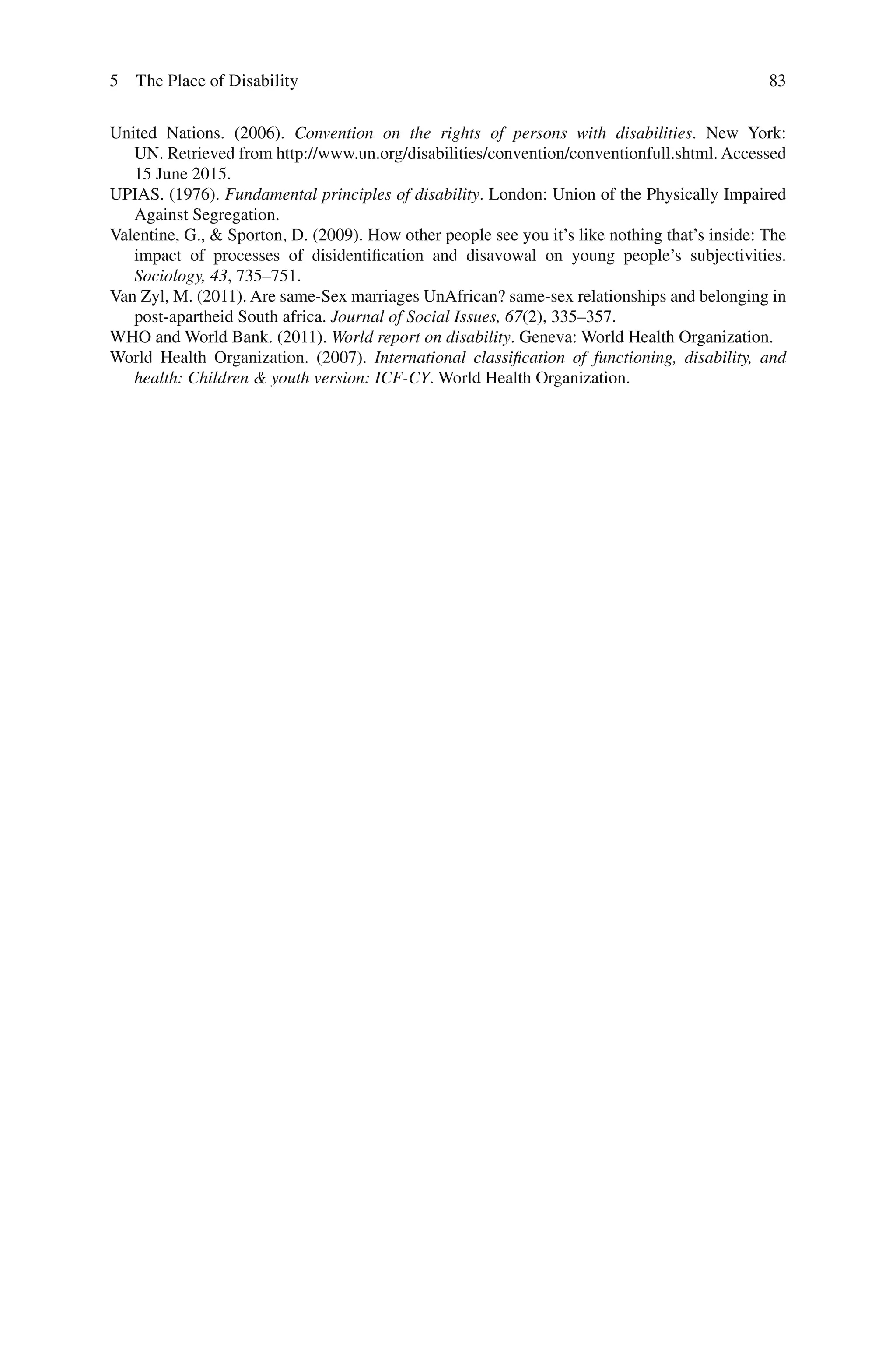 83
United Nations. (2006). Convention on the rights of persons with disabilities. New York:
UN. Retrieved from http://www.un.org/disabilities/convention/conventionfull.shtml. Accessed
15 June 2015.
UPIAS. (1976). Fundamental principles of disability. London: Union of the Physically Impaired
Against Segregation.
Valentine, G., & Sporton, D. (2009). How other people see you it’s like nothing that’s inside: The
impact of processes of disidentification and disavowal on young people’s subjectivities.
Sociology, 43, 735–751.
Van Zyl, M. (2011). Are same‐Sex marriages UnAfrican? same‐sex relationships and belonging in
post‐apartheid South africa. Journal of Social Issues, 67(2), 335–357.
WHO and World Bank. (2011). World report on disability. Geneva: World Health Organization.
World Health Organization. (2007). International classification of functioning, disability, and
health: Children & youth version: ICF-CY. World Health Organization.
5 The Place of Disability
 