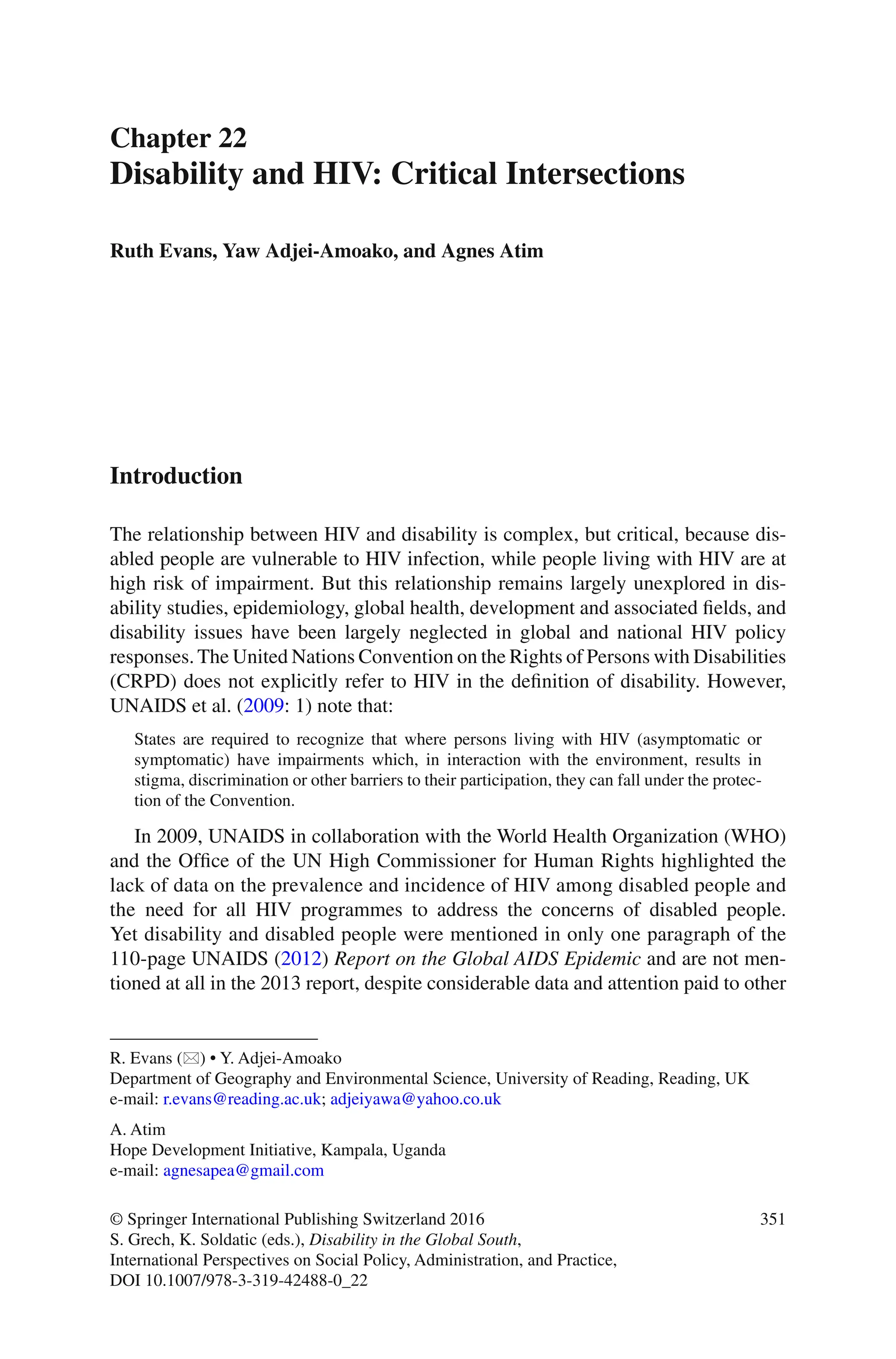 351
© Springer International Publishing Switzerland 2016
S. Grech, K. Soldatic (eds.), Disability in the Global South,
International Perspectives on Social Policy, Administration, and Practice,
DOI 10.1007/978-3-319-42488-0_22
Chapter 22
Disability and HIV: Critical Intersections
Ruth Evans, Yaw Adjei-Amoako, and Agnes Atim
Introduction
The relationship between HIV and disability is complex, but critical, because dis-
abled people are vulnerable to HIV infection, while people living with HIV are at
high risk of impairment. But this relationship remains largely unexplored in dis-
ability studies, epidemiology, global health, development and associated fields, and
disability issues have been largely neglected in global and national HIV policy
responses. The United Nations Convention on the Rights of Persons with Disabilities
(CRPD) does not explicitly refer to HIV in the definition of disability. However,
UNAIDS et al. (2009: 1) note that:
States are required to recognize that where persons living with HIV (asymptomatic or
symptomatic) have impairments which, in interaction with the environment, results in
stigma, discrimination or other barriers to their participation, they can fall under the protec-
tion of the Convention.
In 2009, UNAIDS in collaboration with the World Health Organization (WHO)
and the Office of the UN High Commissioner for Human Rights highlighted the
lack of data on the prevalence and incidence of HIV among disabled people and
the need for all HIV programmes to address the concerns of disabled people.
Yet disability and disabled people were mentioned in only one paragraph of the
110-page UNAIDS (2012) Report on the Global AIDS Epidemic and are not men-
tioned at all in the 2013 report, despite considerable data and attention paid to other
R. Evans ( ) • Y. Adjei-Amoako
Department of Geography and Environmental Science, University of Reading, Reading, UK
e-mail: r.evans@reading.ac.uk; adjeiyawa@yahoo.co.uk
A. Atim
Hope Development Initiative, Kampala, Uganda
e-mail: agnesapea@gmail.com
 