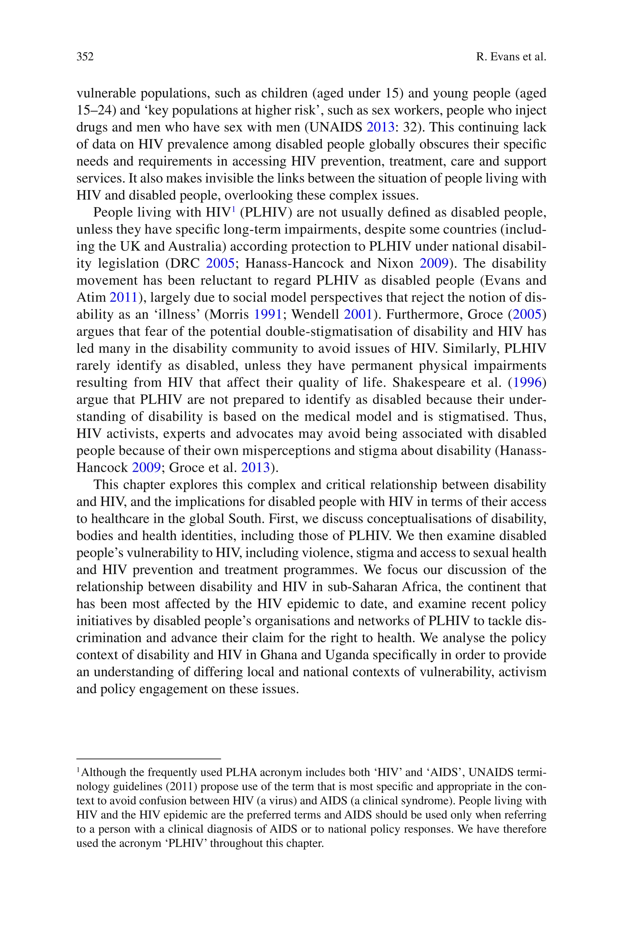 352
vulnerable populations, such as children (aged under 15) and young people (aged
15–24) and ‘key populations at higher risk’, such as sex workers, people who inject
drugs and men who have sex with men (UNAIDS 2013: 32). This continuing lack
of data on HIV prevalence among disabled people globally obscures their specific
needs and requirements in accessing HIV prevention, treatment, care and support
services. It also makes invisible the links between the situation of people living with
HIV and disabled people, overlooking these complex issues.
People living with HIV1
(PLHIV) are not usually defined as disabled people,
unless they have specific long-term impairments, despite some countries (includ-
ing the UK and Australia) according protection to PLHIV under national disabil-
ity legislation (DRC 2005; Hanass-Hancock and Nixon 2009). The disability
movement has been reluctant to regard PLHIV as disabled people (Evans and
Atim 2011), largely due to social model perspectives that reject the notion of dis-
ability as an ‘illness’ (Morris 1991; Wendell 2001). Furthermore, Groce (2005)
argues that fear of the potential double-stigmatisation of disability and HIV has
led many in the disability community to avoid issues of HIV. Similarly, PLHIV
rarely identify as disabled, unless they have permanent physical impairments
resulting from HIV that affect their quality of life. Shakespeare et al. (1996)
argue that PLHIV are not prepared to identify as disabled because their under-
standing of disability is based on the medical model and is stigmatised. Thus,
HIV activists, experts and advocates may avoid being associated with disabled
people because of their own misperceptions and stigma about disability (Hanass-
Hancock 2009; Groce et al. 2013).
This chapter explores this complex and critical relationship between disability
and HIV, and the implications for disabled people with HIV in terms of their access
to healthcare in the global South. First, we discuss conceptualisations of disability,
bodies and health identities, including those of PLHIV. We then examine disabled
people’s vulnerability to HIV, including violence, stigma and access to sexual health
and HIV prevention and treatment programmes. We focus our discussion of the
relationship between disability and HIV in sub-Saharan Africa, the continent that
has been most affected by the HIV epidemic to date, and examine recent policy
initiatives by disabled people’s organisations and networks of PLHIV to tackle dis-
crimination and advance their claim for the right to health. We analyse the policy
context of disability and HIV in Ghana and Uganda specifically in order to provide
an understanding of differing local and national contexts of vulnerability, activism
and policy engagement on these issues.
1
Although the frequently used PLHA acronym includes both ‘HIV’ and ‘AIDS’, UNAIDS termi-
nology guidelines (2011) propose use of the term that is most specific and appropriate in the con-
text to avoid confusion between HIV (a virus) and AIDS (a clinical syndrome). People living with
HIV and the HIV epidemic are the preferred terms and AIDS should be used only when referring
to a person with a clinical diagnosis of AIDS or to national policy responses. We have therefore
used the acronym ‘PLHIV’ throughout this chapter.
R. Evans et al.
 