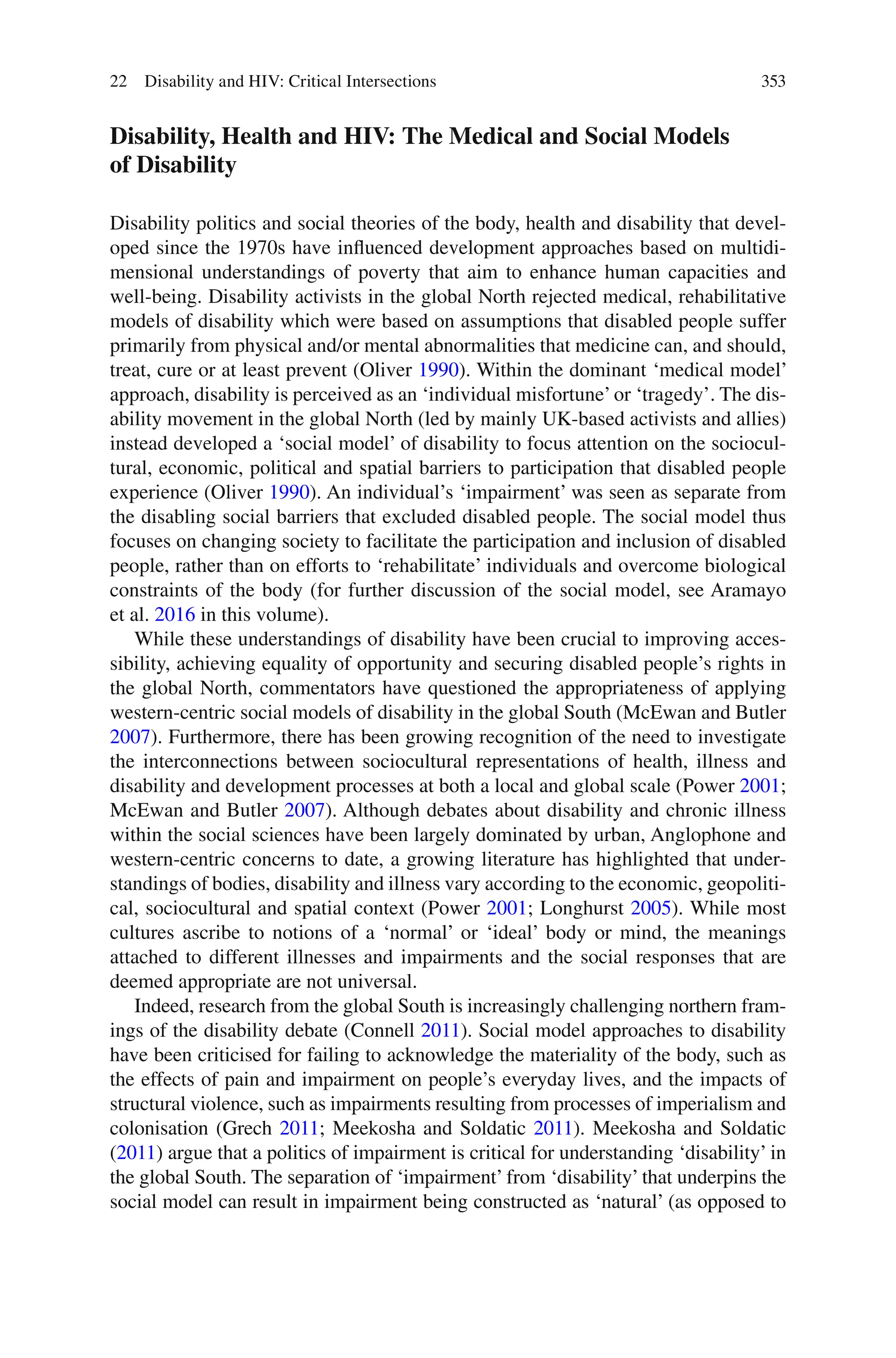 353
Disability, Health and HIV: The Medical and Social Models
of Disability
Disability politics and social theories of the body, health and disability that devel-
oped since the 1970s have influenced development approaches based on multidi-
mensional understandings of poverty that aim to enhance human capacities and
well-being. Disability activists in the global North rejected medical, rehabilitative
models of disability which were based on assumptions that disabled people suffer
primarily from physical and/or mental abnormalities that medicine can, and should,
treat, cure or at least prevent (Oliver 1990). Within the dominant ‘medical model’
approach, disability is perceived as an ‘individual misfortune’or ‘tragedy’. The dis-
ability movement in the global North (led by mainly UK-based activists and allies)
instead developed a ‘social model’ of disability to focus attention on the sociocul-
tural, economic, political and spatial barriers to participation that disabled people
experience (Oliver 1990). An individual’s ‘impairment’ was seen as separate from
the disabling social barriers that excluded disabled people. The social model thus
focuses on changing society to facilitate the participation and inclusion of disabled
people, rather than on efforts to ‘rehabilitate’ individuals and overcome biological
constraints of the body (for further discussion of the social model, see Aramayo
et al. 2016 in this volume).
While these understandings of disability have been crucial to improving acces-
sibility, achieving equality of opportunity and securing disabled people’s rights in
the global North, commentators have questioned the appropriateness of applying
western-centric social models of disability in the global South (McEwan and Butler
2007). Furthermore, there has been growing recognition of the need to investigate
the interconnections between sociocultural representations of health, illness and
disability and development processes at both a local and global scale (Power 2001;
McEwan and Butler 2007). Although debates about disability and chronic illness
within the social sciences have been largely dominated by urban, Anglophone and
western-centric concerns to date, a growing literature has highlighted that under-
standings of bodies, disability and illness vary according to the economic, geopoliti-
cal, sociocultural and spatial context (Power 2001; Longhurst 2005). While most
cultures ascribe to notions of a ‘normal’ or ‘ideal’ body or mind, the meanings
attached to different illnesses and impairments and the social responses that are
deemed appropriate are not universal.
Indeed, research from the global South is increasingly challenging northern fram-
ings of the disability debate (Connell 2011). Social model approaches to disability
have been criticised for failing to acknowledge the materiality of the body, such as
the effects of pain and impairment on people’s everyday lives, and the impacts of
structural violence, such as impairments resulting from processes of imperialism and
colonisation (Grech 2011; Meekosha and Soldatic 2011). Meekosha and Soldatic
(2011) argue that a politics of impairment is critical for understanding ‘disability’ in
the global South. The separation of ‘impairment’ from ‘disability’ that underpins the
social model can result in impairment being constructed as ‘natural’ (as opposed to
22 Disability and HIV: Critical Intersections
 